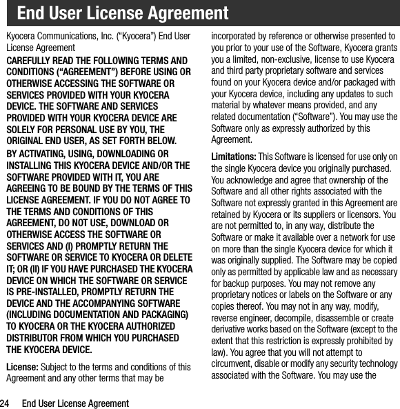 24 End User License AgreementKyocera Communications, Inc. (“Kyocera”) End User License AgreementCAREFULLY READ THE FOLLOWING TERMS AND CONDITIONS (“AGREEMENT”) BEFORE USING OR OTHERWISE ACCESSING THE SOFTWARE OR SERVICES PROVIDED WITH YOUR KYOCERA DEVICE. THE SOFTWARE AND SERVICES PROVIDED WITH YOUR KYOCERA DEVICE ARE SOLELY FOR PERSONAL USE BY YOU, THE ORIGINAL END USER, AS SET FORTH BELOW.BY ACTIVATING, USING, DOWNLOADING OR INSTALLING THIS KYOCERA DEVICE AND/OR THE SOFTWARE PROVIDED WITH IT, YOU ARE AGREEING TO BE BOUND BY THE TERMS OF THIS LICENSE AGREEMENT. IF YOU DO NOT AGREE TO THE TERMS AND CONDITIONS OF THIS AGREEMENT, DO NOT USE, DOWNLOAD OR OTHERWISE ACCESS THE SOFTWARE OR SERVICES AND (I) PROMPTLY RETURN THE SOFTWARE OR SERVICE TO KYOCERA OR DELETE IT; OR (II) IF YOU HAVE PURCHASED THE KYOCERA DEVICE ON WHICH THE SOFTWARE OR SERVICE IS PRE-INSTALLED, PROMPTLY RETURN THE DEVICE AND THE ACCOMPANYING SOFTWARE (INCLUDING DOCUMENTATION AND PACKAGING) TO KYOCERA OR THE KYOCERA AUTHORIZED DISTRIBUTOR FROM WHICH YOU PURCHASED THE KYOCERA DEVICE.License: Subject to the terms and conditions of this Agreement and any other terms that may be incorporated by reference or otherwise presented to you prior to your use of the Software, Kyocera grants you a limited, non-exclusive, license to use Kyocera and third party proprietary software and services found on your Kyocera device and/or packaged with your Kyocera device, including any updates to such material by whatever means provided, and any related documentation (“Software”). You may use the Software only as expressly authorized by this Agreement.Limitations: This Software is licensed for use only on the single Kyocera device you originally purchased. You acknowledge and agree that ownership of the Software and all other rights associated with the Software not expressly granted in this Agreement are retained by Kyocera or its suppliers or licensors. You are not permitted to, in any way, distribute the Software or make it available over a network for use on more than the single Kyocera device for which it was originally supplied. The Software may be copied only as permitted by applicable law and as necessary for backup purposes. You may not remove any proprietary notices or labels on the Software or any copies thereof. You may not in any way, modify, reverse engineer, decompile, disassemble or create derivative works based on the Software (except to the extent that this restriction is expressly prohibited by law). You agree that you will not attempt to circumvent, disable or modify any security technology associated with the Software. You may use the End User License Agreement