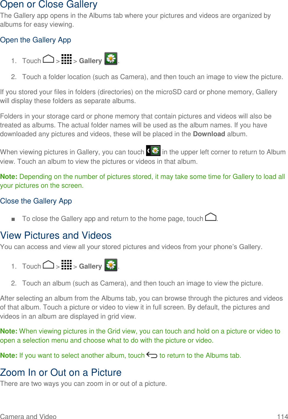 Camera and Video  114 Open or Close Gallery The Gallery app opens in the Albums tab where your pictures and videos are organized by albums for easy viewing. Open the Gallery App 1.  Touch   &gt;   &gt; Gallery  . 2.  Touch a folder location (such as Camera), and then touch an image to view the picture. If you stored your files in folders (directories) on the microSD card or phone memory, Gallery will display these folders as separate albums.  Folders in your storage card or phone memory that contain pictures and videos will also be treated as albums. The actual folder names will be used as the album names. If you have downloaded any pictures and videos, these will be placed in the Download album. When viewing pictures in Gallery, you can touch   in the upper left corner to return to Album view. Touch an album to view the pictures or videos in that album. Note: Depending on the number of pictures stored, it may take some time for Gallery to load all your pictures on the screen. Close the Gallery App ■  To close the Gallery app and return to the home page, touch  . View Pictures and Videos You can access and view all your stored pictures and videos from your phone’s Gallery. 1.  Touch   &gt;   &gt; Gallery  . 2.  Touch an album (such as Camera), and then touch an image to view the picture. After selecting an album from the Albums tab, you can browse through the pictures and videos of that album. Touch a picture or video to view it in full screen. By default, the pictures and videos in an album are displayed in grid view. Note: When viewing pictures in the Grid view, you can touch and hold on a picture or video to open a selection menu and choose what to do with the picture or video. Note: If you want to select another album, touch   to return to the Albums tab. Zoom In or Out on a Picture There are two ways you can zoom in or out of a picture. 
