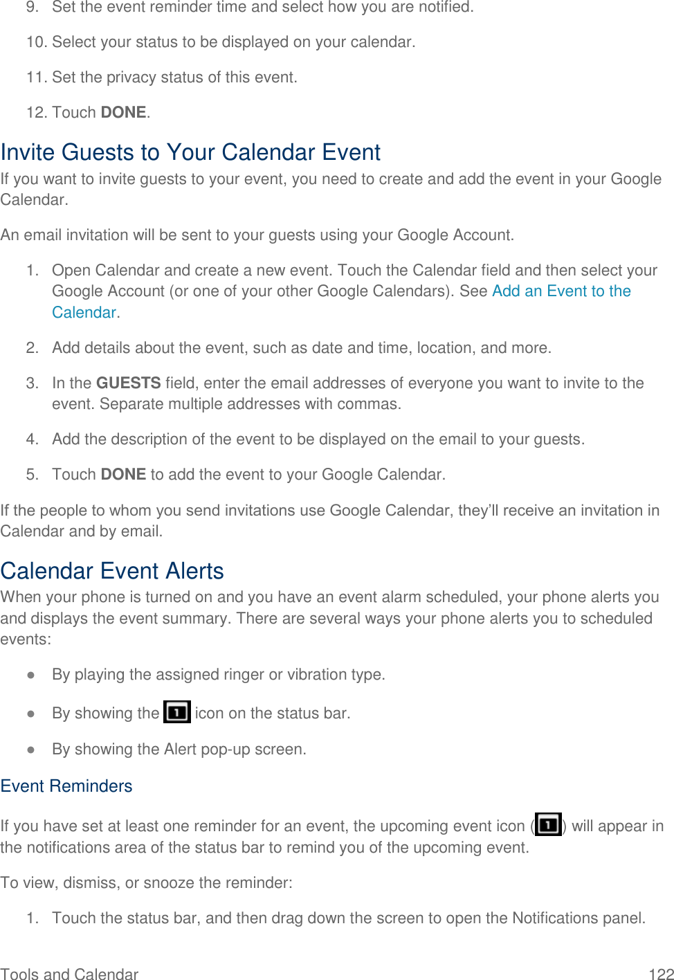 Tools and Calendar  122 9.  Set the event reminder time and select how you are notified. 10. Select your status to be displayed on your calendar. 11. Set the privacy status of this event. 12. Touch DONE. Invite Guests to Your Calendar Event  If you want to invite guests to your event, you need to create and add the event in your Google Calendar.  An email invitation will be sent to your guests using your Google Account. 1.  Open Calendar and create a new event. Touch the Calendar field and then select your Google Account (or one of your other Google Calendars). See Add an Event to the Calendar. 2.  Add details about the event, such as date and time, location, and more. 3.  In the GUESTS field, enter the email addresses of everyone you want to invite to the event. Separate multiple addresses with commas. 4.  Add the description of the event to be displayed on the email to your guests. 5.  Touch DONE to add the event to your Google Calendar. If the people to whom you send invitations use Google Calendar, they’ll receive an invitation in Calendar and by email. Calendar Event Alerts When your phone is turned on and you have an event alarm scheduled, your phone alerts you and displays the event summary. There are several ways your phone alerts you to scheduled events: ● By playing the assigned ringer or vibration type. ● By showing the   icon on the status bar. ● By showing the Alert pop-up screen. Event Reminders If you have set at least one reminder for an event, the upcoming event icon ( ) will appear in the notifications area of the status bar to remind you of the upcoming event. To view, dismiss, or snooze the reminder: 1.  Touch the status bar, and then drag down the screen to open the Notifications panel. 