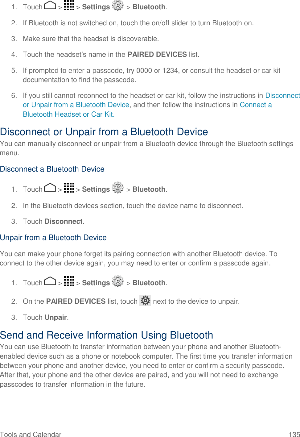 Tools and Calendar  135 1.  Touch   &gt;   &gt; Settings   &gt; Bluetooth. 2.  If Bluetooth is not switched on, touch the on/off slider to turn Bluetooth on. 3.  Make sure that the headset is discoverable. 4.  Touch the headset’s name in the PAIRED DEVICES list. 5.  If prompted to enter a passcode, try 0000 or 1234, or consult the headset or car kit documentation to find the passcode. 6.  If you still cannot reconnect to the headset or car kit, follow the instructions in Disconnect or Unpair from a Bluetooth Device, and then follow the instructions in Connect a Bluetooth Headset or Car Kit. Disconnect or Unpair from a Bluetooth Device You can manually disconnect or unpair from a Bluetooth device through the Bluetooth settings menu. Disconnect a Bluetooth Device 1.  Touch   &gt;   &gt; Settings   &gt; Bluetooth. 2.  In the Bluetooth devices section, touch the device name to disconnect. 3.  Touch Disconnect. Unpair from a Bluetooth Device You can make your phone forget its pairing connection with another Bluetooth device. To connect to the other device again, you may need to enter or confirm a passcode again. 1.  Touch   &gt;   &gt; Settings   &gt; Bluetooth. 2.  On the PAIRED DEVICES list, touch   next to the device to unpair. 3.  Touch Unpair. Send and Receive Information Using Bluetooth You can use Bluetooth to transfer information between your phone and another Bluetooth-enabled device such as a phone or notebook computer. The first time you transfer information between your phone and another device, you need to enter or confirm a security passcode. After that, your phone and the other device are paired, and you will not need to exchange passcodes to transfer information in the future. 