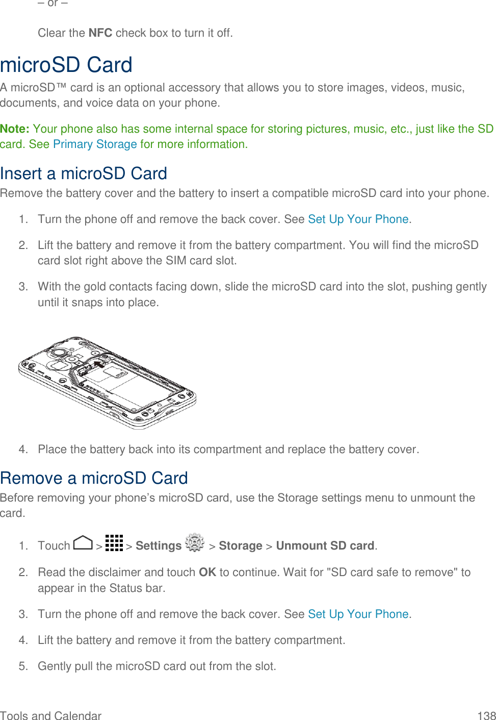 Tools and Calendar  138 – or –  Clear the NFC check box to turn it off. microSD Card A microSD™ card is an optional accessory that allows you to store images, videos, music, documents, and voice data on your phone. Note: Your phone also has some internal space for storing pictures, music, etc., just like the SD card. See Primary Storage for more information. Insert a microSD Card Remove the battery cover and the battery to insert a compatible microSD card into your phone. 1.  Turn the phone off and remove the back cover. See Set Up Your Phone. 2.  Lift the battery and remove it from the battery compartment. You will find the microSD card slot right above the SIM card slot. 3.  With the gold contacts facing down, slide the microSD card into the slot, pushing gently until it snaps into place.     4.  Place the battery back into its compartment and replace the battery cover. Remove a microSD Card Before removing your phone’s microSD card, use the Storage settings menu to unmount the card. 1.  Touch   &gt;   &gt; Settings   &gt; Storage &gt; Unmount SD card. 2.  Read the disclaimer and touch OK to continue. Wait for &quot;SD card safe to remove&quot; to appear in the Status bar. 3.  Turn the phone off and remove the back cover. See Set Up Your Phone. 4.  Lift the battery and remove it from the battery compartment. 5.  Gently pull the microSD card out from the slot. 