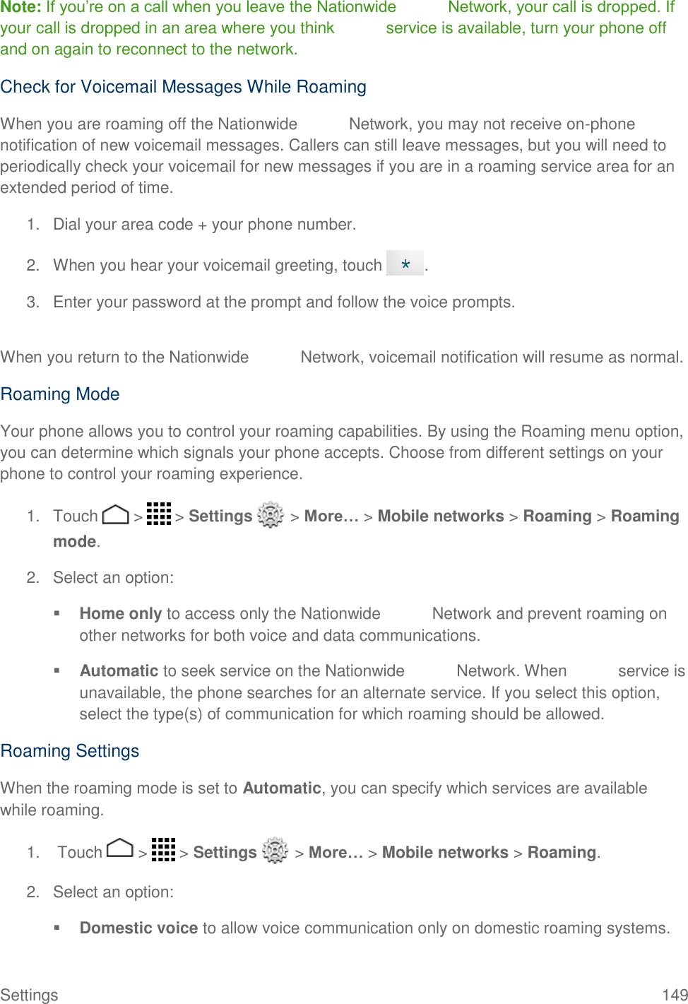 Settings  149 Note: If you’re on a call when you leave the Nationwide   Network, your call is dropped. If your call is dropped in an area where you think   service is available, turn your phone off and on again to reconnect to the network. Check for Voicemail Messages While Roaming  When you are roaming off the Nationwide   Network, you may not receive on-phone notification of new voicemail messages. Callers can still leave messages, but you will need to periodically check your voicemail for new messages if you are in a roaming service area for an extended period of time.  1.  Dial your area code + your phone number.  2. When you hear your voicemail greeting, touch  .  3. Enter your password at the prompt and follow the voice prompts.   When you return to the Nationwide   Network, voicemail notification will resume as normal.  Roaming Mode Your phone allows you to control your roaming capabilities. By using the Roaming menu option, you can determine which signals your phone accepts. Choose from different settings on your phone to control your roaming experience.  1.  Touch   &gt;   &gt; Settings   &gt; More… &gt; Mobile networks &gt; Roaming &gt; Roaming mode.  2. Select an option:   Home only to access only the Nationwide   Network and prevent roaming on other networks for both voice and data communications.   Automatic to seek service on the Nationwide   Network. When   service is unavailable, the phone searches for an alternate service. If you select this option, select the type(s) of communication for which roaming should be allowed.  Roaming Settings When the roaming mode is set to Automatic, you can specify which services are available while roaming.  1.  Touch   &gt;   &gt; Settings   &gt; More… &gt; Mobile networks &gt; Roaming.  2. Select an option:   Domestic voice to allow voice communication only on domestic roaming systems.  