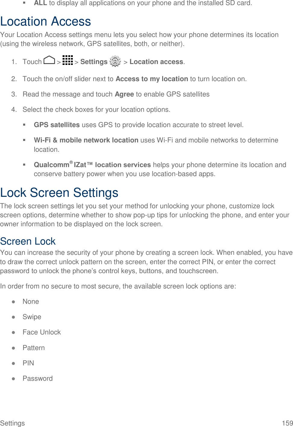 Settings  159  ALL to display all applications on your phone and the installed SD card. Location Access Your Location Access settings menu lets you select how your phone determines its location (using the wireless network, GPS satellites, both, or neither).  1.  Touch   &gt;   &gt; Settings   &gt; Location access. 2.  Touch the on/off slider next to Access to my location to turn location on. 3.  Read the message and touch Agree to enable GPS satellites 4.  Select the check boxes for your location options.  GPS satellites uses GPS to provide location accurate to street level.  Wi-Fi &amp; mobile network location uses Wi-Fi and mobile networks to determine location.  Qualcomm® IZat™ location services helps your phone determine its location and conserve battery power when you use location-based apps. Lock Screen Settings The lock screen settings let you set your method for unlocking your phone, customize lock screen options, determine whether to show pop-up tips for unlocking the phone, and enter your owner information to be displayed on the lock screen. Screen Lock You can increase the security of your phone by creating a screen lock. When enabled, you have to draw the correct unlock pattern on the screen, enter the correct PIN, or enter the correct password to unlock the phone’s control keys, buttons, and touchscreen. In order from no secure to most secure, the available screen lock options are: ● None ● Swipe ● Face Unlock ● Pattern ● PIN ● Password 