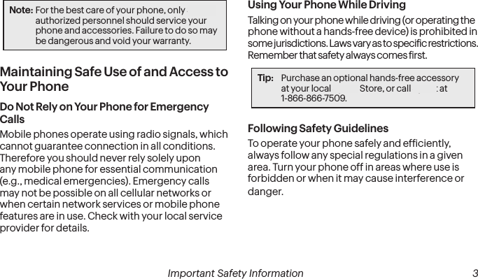  2 Important Safety Information   Important Safety Information  3Note: For the best care of your phone, only Sprint-authorized personnel should service your phone and accessories. Failure to do so may be dangerous and void your warranty.Maintaining Safe Use of and Access to Your PhoneDo Not Rely on Your Phone for Emergency Calls Mobile phones operate using radio signals, which cannot guarantee connection in all conditions. Therefore you should never rely solely upon any mobile phone for essential communication (e.g., medical emergencies). Emergency calls may not be possible on all cellular networks or when certain network services or mobile phone features are in use. Check with your local service provider for details.Using Your Phone While DrivingTalking on your phone while driving (or operating the phone without a hands-free device) is prohibited in some jurisdictions. Laws vary as to speciic restrictions. Remember that safety always comes irst.Tip:  Purchase an optional hands-free accessory  at your local Sprint Store, or call Sprint at  1-866-866-7509.Following Safety GuidelinesTo operate your phone safely and eficiently, always follow any special regulations in a given area. Turn your phone off in areas where use is forbidden or when it may cause interference or danger.