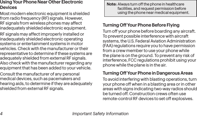  4 Important Safety Information   Important Safety Information  5Using Your Phone Near Other Electronic DevicesMost modern electronic equipment is shielded from radio frequency (RF) signals. However, RF signals from wireless phones may affect inadequately shielded electronic equipment.RF signals may affect improperly installed or inadequately shielded electronic operating systems or entertainment systems in motor vehicles. Check with the manufacturer or their representative to determine if these systems are adequately shielded from external RF signals. Also check with the manufacturer regarding any equipment that has been added to your vehicle.Consult the manufacturer of any personal medical devices, such as pacemakers and hearing aids, to determine if they are adequately shielded from external RF signals.Note: Always turn off the phone in healthcare facilities, and request permission before using the phone near medical equipment.Turning Off Your Phone Before FlyingTurn off your phone before boarding any aircraft. To prevent possible interference with aircraft systems, the U.S. Federal Aviation Administration (FAA) regulations require you to have permission from a crew member to use your phone while the plane is on the ground. To prevent any risk of interference, FCC regulations prohibit using your phone while the plane is in the air.Turning Off Your Phone in Dangerous AreasTo avoid interfering with blasting operations, turn your phone off when in a blasting area or in other areas with signs indicating two-way radios should be turned off. Construction crews often use remote-control RF devices to set off explosives.