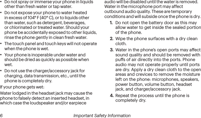 6 Important Safety Information   Important Safety Information  7•  Do not spray or immerse your phone in liquids other than fresh water or tap water.•  Do not expose your phone to water heated in excess of 104° F (40° C), or to liquids other than water, such as detergent, beverages, or chlorinated or treated water. Should your phone be accidentally exposed to other liquids, rinse the phone gently in clean fresh water.•  The touch panel and touch keys will not operate when the phone is wet.•  Your phone is inoperable under water and should be dried as quickly as possible when wet.•  Do not use the charger/accessory jack for charging, data transmission, etc., until the phone is completely dry.If your phone gets wet:Water lodged in the headset jack may cause the phone to falsely detect an inserted headset, in which case the loudspeaker and/or earpiece audio will be disabled until the water is removed. Water in the microphone port may affect outbound audio quality. These are temporary conditions and will subside once the phone is dry.1.  Do not open the battery door as this may allow water to get inside the sealed portion of the phone.2.  Wipe the phone surfaces with a dry clean cloth.3.  Water in the phone’s open ports may aect sound quality and should be removed with pus of air directly into the ports. Phone audio may not operate properly until ports are dry. Apply a dry clean cloth to the open areas and crevices to remove the moisture left on the phone: microphones, speakers, power button, volume button, headset jack, and charger/accessory jack.4.  Repeat the process until the phone is completely dry.