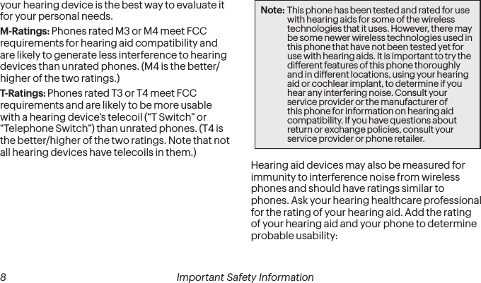  8 Important Safety Information   Important Safety Information  9your hearing device is the best way to evaluate it for your personal needs.M-Ratings: Phones rated M3 or M4 meet FCC requirements for hearing aid compatibility and are likely to generate less interference to hearing devices than unrated phones. (M4 is the better/higher of the two ratings.)T-Ratings: Phones rated T3 or T4 meet FCC requirements and are likely to be more usable with a hearing device’s telecoil (“T Switch” or “Telephone Switch”) than unrated phones. (T4 is the better/higher of the two ratings. Note that not all hearing devices have telecoils in them.)Note: This phone has been tested and rated for use with hearing aids for some of the wireless technologies that it uses. However, there may be some newer wireless technologies used in this phone that have not been tested yet for use with hearing aids. It is important to try the different features of this phone thoroughly and in different locations, using your hearing aid or cochlear implant, to determine if you hear any interfering noise. Consult your service provider or the manufacturer of this phone for information on hearing aid compatibility. If you have questions about return or exchange policies, consult your service provider or phone retailer.Hearing aid devices may also be measured for immunity to interference noise from wireless phones and should have ratings similar to phones. Ask your hearing healthcare professional for the rating of your hearing aid. Add the rating of your hearing aid and your phone to determine probable usability: