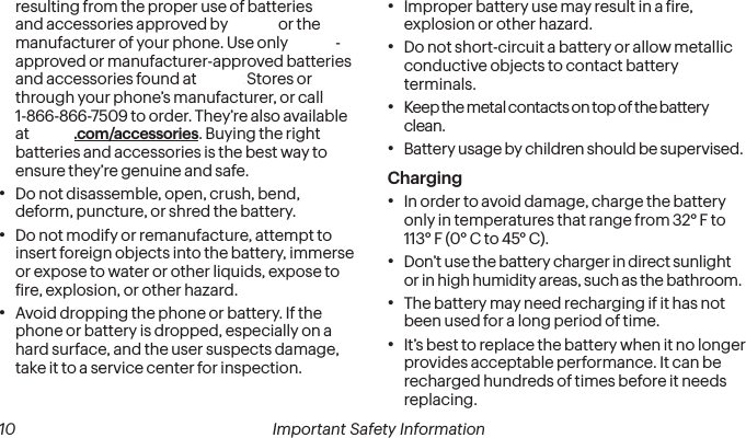  10 Important Safety Information resulting from the proper use of batteries and accessories approved by Sprint or the manufacturer of your phone. Use only Sprint-approved or manufacturer-approved batteries and accessories found at Sprint Stores or through your phone’s manufacturer, or call 1-866-866-7509 to order. They’re also available at sprint.com/accessories. Buying the right batteries and accessories is the best way to ensure they’re genuine and safe.•  Do not disassemble, open, crush, bend, deform, puncture, or shred the battery.•  Do not modify or remanufacture, attempt to insert foreign objects into the battery, immerse or expose to water or other liquids, expose to ire, explosion, or other hazard.•  Avoid dropping the phone or battery. If the phone or battery is dropped, especially on a hard surface, and the user suspects damage, take it to a service center for inspection.•  Improper battery use may result in a ire, explosion or other hazard.•  Do not short-circuit a battery or allow metallic conductive objects to contact battery terminals.•  Keep the metal contacts on top of the battery clean.•  Battery usage by children should be supervised.Charging•  In order to avoid damage, charge the battery only in temperatures that range from 32° F to 113° F (0° C to 45° C).•  Don’t use the battery charger in direct sunlight or in high humidity areas, such as the bathroom.•  The battery may need recharging if it has not been used for a long period of time.•  It’s best to replace the battery when it no longer provides acceptable performance. It can be recharged hundreds of times before it needs replacing.