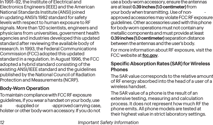  12 Important Safety Information   Important Safety Information  13In 1991–92, the Institute of Electrical and Electronics Engineers (IEEE) and the American National Standards Institute (ANSI) joined in updating ANSI’s 1982 standard for safety levels with respect to human exposure to RF signals. More than 120 scientists, engineers and physicians from universities, government health agencies and industries developed this updated standard after reviewing the available body of research. In 1993, the Federal Communications Commission (FCC) adopted this updated standard in a regulation. In August 1996, the FCC adopted a hybrid standard consisting of the existing ANSI/IEEE standard and the guidelines published by the National Council of Radiation Protection and Measurements (NCRP).Body-Worn OperationTo maintain compliance with FCC RF exposure guidelines, if you wear a handset on your body, use a Sprint-supplied or Sprint-approved carrying case, holster or other body-worn accessory. If you do not use a body-worn accessory, ensure the antennas are at least 0.39 inches (1.0 centimeter) from your body when transmitting. Use of non-Sprint-approved accessories may violate FCC RF exposure guidelines. Other accessories used with this phone for body-worn operations must not contain any metallic components and must provide at least  0.39 inches (1.0 centimeter) separation distance between the antennas and the user’s body.For more information about RF exposure, visit the FCC website at fcc.gov. Speciic Absorption Rates (SAR) for Wireless PhonesThe SAR value corresponds to the relative amount of RF energy absorbed into the head of a user of a wireless handset.The SAR value of a phone is the result of an extensive testing, measuring and calculation process. It does not represent how much RF the phone emits. All phone models are tested at their highest value in strict laboratory settings. 