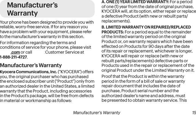 Manufacturer’s WarrantyYour phone has been designed to provide you with reliable, worry-free service. If for any reason you have a problem with your equipment, please refer to the manufacturer’s warranty in this section.For information regarding the terms and conditions of service for your phone, please visit sprint.com or call Sprint Customer Service at 1-888-211-4727.Manufacturer’s WarrantyKyocera Communications, Inc. (“KYOCERA”) offers you, the original purchaser who has purchased the enclosed subscriber unit (“Product”) only from an authorized dealer in the United States, a limited warranty that the Product, including accessories in the Product’s package, will be free from defects in material or workmanship as follows:A. ONE (1) YEAR LIMITED WARRANTY: For a period of one (1) year from the date of original purchase, KYOCERA will, at its option, either repair or replace a defective Product (with new or rebuilt parts/replacements).B. LIMITED WARRANTY ON REPAIRED/REPLACED PRODUCTS: For a period equal to the remainder of the limited warranty period on the original Product or, on warranty repairs which have been effected on Products for 90 days after the date of its repair or replacement, whichever is longer, KYOCERA will repair or replace (with new or rebuilt parts/replacements) defective parts or Products used in the repair or replacement of the original Product under the Limited Warranty on it.Proof that the Product is within the warranty period in the form of a bill of sale or warranty repair document that includes the date of purchase, Product serial number and the authorized dealer’s name and address, must be presented to obtain warranty service. This  Manufacturer&apos;s Warranty 15