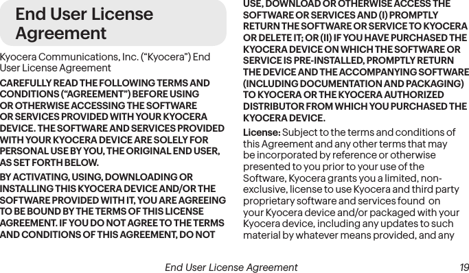 End User License AgreementKyocera Communications, Inc. (“Kyocera”) End User License AgreementCAREFULLY READ THE FOLLOWING TERMS AND CONDITIONS (“AGREEMENT”) BEFORE USING OR OTHERWISE ACCESSING THE SOFTWARE OR SERVICES PROVIDED WITH YOUR KYOCERA DEVICE. THE SOFTWARE AND SERVICES PROVIDED WITH YOUR KYOCERA DEVICE ARE SOLELY FOR PERSONAL USE BY YOU, THE ORIGINAL END USER, AS SET FORTH BELOW.BY ACTIVATING, USING, DOWNLOADING OR INSTALLING THIS KYOCERA DEVICE AND/OR THE SOFTWARE PROVIDED WITH IT, YOU ARE AGREEING TO BE BOUND BY THE TERMS OF THIS LICENSE AGREEMENT. IF YOU DO NOT AGREE TO THE TERMS AND CONDITIONS OF THIS AGREEMENT, DO NOT USE, DOWNLOAD OR OTHERWISE ACCESS THE SOFTWARE OR SERVICES AND (I) PROMPTLY RETURN THE SOFTWARE OR SERVICE TO KYOCERA OR DELETE IT; OR (II) IF YOU HAVE PURCHASED THE KYOCERA DEVICE ON WHICH THE SOFTWARE OR SERVICE IS PRE-INSTALLED, PROMPTLY RETURN THE DEVICE AND THE ACCOMPANYING SOFTWARE (INCLUDING DOCUMENTATION AND PACKAGING) TO KYOCERA OR THE KYOCERA AUTHORIZED DISTRIBUTOR FROM WHICH YOU PURCHASED THE KYOCERA DEVICE.License: Subject to the terms and conditions of this Agreement and any other terms that may be incorporated by reference or otherwise presented to you prior to your use of the Software, Kyocera grants you a limited, non-exclusive, license to use Kyocera and third party proprietary software and services found  on your Kyocera device and/or packaged with your Kyocera device, including any updates to such material by whatever means provided, and any  End User License Agreement 19