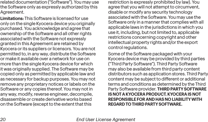  20 End User License Agreement related documentation (“Software”). You may use the Software only as expressly authorized by this Agreement.Limitations: This Software is licensed for use only on the single Kyocera device you originally purchased. You acknowledge and agree that ownership of the Software and all other rights associated with the Software not expressly granted in this Agreement are retained by Kyocera or its suppliers or licensors. You are not permitted to, in any way, distribute the Software or make it available over a network for use on more than the single Kyocera device for which it was originally supplied. The Software may be copied only as permitted by applicable law and as necessary for backup purposes. You may not remove any proprietary notices or labels on the Software or any copies thereof. You may not in any way, modify, reverse engineer, decompile, disassemble or create derivative works based on the Software (except to the extent that this restriction is expressly prohibited by law). You agree that you will not attempt to circumvent, disable or modify any security technology associated with the Software. You may use the Software only in a manner that complies with all applicable laws in the jurisdictions in which you use it, including, but not limited to, applicable restrictions concerning copyright and other intellectual property rights and/or the export control regulations.Some of the Software packaged with your Kyocera device may be provided by third parties (“Third Party Software”). Third Party Software may also be available from third party content distributors such as application stores. Third Party content may be subject to different or additional terms and conditions as determined by the Third Party Software provider. THIRD PARTY SOFTWARE IS NOT A KYOCERA PRODUCT. KYOCERA IS NOT RESPONSIBLE FOR AND HAS NO LIABILITY WITH REGARD TO THIRD PARTY SOFTWARE.