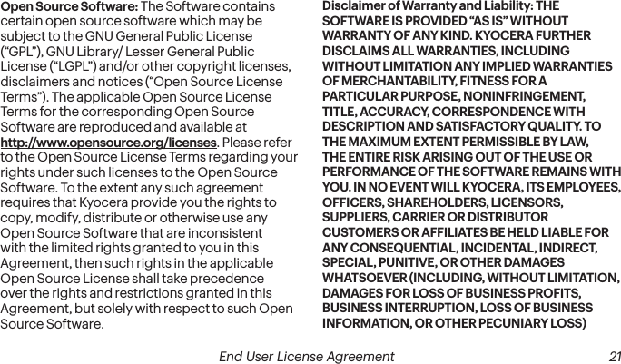  20 End User License Agreement   End User License Agreement 21Open Source Software: The Software contains certain open source software which may be subject to the GNU General Public License (“GPL”), GNU Library/ Lesser General Public License (“LGPL”) and/or other copyright licenses, disclaimers and notices (“Open Source License Terms”). The applicable Open Source License Terms for the corresponding Open Source Software are reproduced and available at  http://www.opensource.org/licenses. Please refer to the Open Source License Terms regarding your rights under such licenses to the Open Source Software. To the extent any such agreement requires that Kyocera provide you the rights to copy, modify, distribute or otherwise use any Open Source Software that are inconsistent with the limited rights granted to you in this Agreement, then such rights in the applicable Open Source License shall take precedence over the rights and restrictions granted in this Agreement, but solely with respect to such Open Source Software.Disclaimer of Warranty and Liability: THE SOFTWARE IS PROVIDED “AS IS” WITHOUT WARRANTY OF ANY KIND. KYOCERA FURTHER DISCLAIMS ALL WARRANTIES, INCLUDING WITHOUT LIMITATION ANY IMPLIED WARRANTIES OF MERCHANTABILITY, FITNESS FOR A PARTICULAR PURPOSE, NONINFRINGEMENT, TITLE, ACCURACY, CORRESPONDENCE WITH DESCRIPTION AND SATISFACTORY QUALITY. TO THE MAXIMUM EXTENT PERMISSIBLE BY LAW, THE ENTIRE RISK ARISING OUT OF THE USE OR PERFORMANCE OF THE SOFTWARE REMAINS WITH YOU. IN NO EVENT WILL KYOCERA, ITS EMPLOYEES, OFFICERS, SHAREHOLDERS, LICENSORS, SUPPLIERS, CARRIER OR DISTRIBUTOR CUSTOMERS OR AFFILIATES BE HELD LIABLE FOR ANY CONSEQUENTIAL, INCIDENTAL, INDIRECT, SPECIAL, PUNITIVE, OR OTHER DAMAGES WHATSOEVER (INCLUDING, WITHOUT LIMITATION, DAMAGES FOR LOSS OF BUSINESS PROFITS, BUSINESS INTERRUPTION, LOSS OF BUSINESS INFORMATION, OR OTHER PECUNIARY LOSS) 