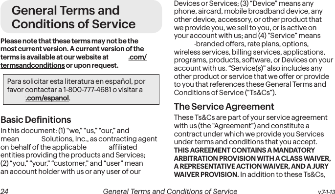  24 General Terms and Conditions of Service  v.7-1-13 v.7-1-13  General Terms and Conditions of Service  25General Terms and Conditions of ServicePlease note that these terms may not be the most current version. A current version of the terms is available at our website at sprint.com/termsandconditions or upon request.Para solicitar esta literatura en español, por favor contactar a 1-800-777-4681 o visitar a sprint.com/espanol.Basic DeinitionsIn this document: (1) “we,” “us,” “our,” and “Sprint” mean Sprint Solutions, Inc., as contracting agent on behalf of the applicable Sprint afiliated entities providing the products and Services; (2) “you,” “your,” “customer,” and “user” mean an account holder with us or any user of our Devices or Services; (3) “Device” means any phone, aircard, mobile broadband device, any other device, accessory, or other product that we provide you, we sell to you, or is active on your account with us; and (4) “Service” means Sprint-branded offers, rate plans, options, wireless services, billing services, applications, programs, products, software, or Devices on your account with us. “Service(s)” also includes any other product or service that we offer or provide to you that references these General Terms and Conditions of Service (“Ts&amp;Cs”).The Service Agreement These Ts&amp;Cs are part of your service agreement with us (the “Agreement”) and constitute a contract under which we provide you Services under terms and conditions that you accept. THIS AGREEMENT CONTAINS A MANDATORY ARBITRATION PROVISION WITH A CLASS WAIVER, A REPRESENTATIVE ACTION WAIVER, AND A JURY WAIVER PROVISION. In addition to these Ts&amp;Cs, 
