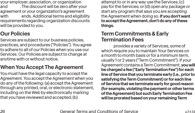  26 General Terms and Conditions of Service  v.7-1-13 v.7-1-13  General Terms and Conditions of Service  27your employer, association, or organization and Sprint. The discount will be zero after your agreement or your organization’s agreement with Sprint ends. Additional terms and eligibility requirements regarding organization discounts will be provided to you.Our PoliciesServices are subject to our business policies, practices, and procedures (“Policies”). You agree to adhere to all of our Policies when you use our Services. Our Policies are subject to change at anytime with or without notice.  When You Accept The AgreementYou must have the legal capacity to accept the Agreement. You accept the Agreement when you do any of the following: (a) accept the Agreement through any printed, oral, or electronic statement, including on the Web by electronically marking that you have reviewed and accepted; (b) attempt to or in any way use the Services; (c) pay for the Services; or (d) open any package or start any program that says you are accepting the Agreement when doing so. If you don’t want to accept the Agreement, don’t do any of these things.Term Commitments &amp; Early Termination FeesSprint provides a variety of Services, some of which require you to maintain Your Services on a month to month basis or for a minimum term, usually 1 or 2 years (“Term Commitment”). If your Agreement contains a Term Commitment, you will be charged a fee (“Early Termination Fee”) for each line of Service that you terminate early (i.e., prior to satisfying the Term Commitment) or for each line of Service that we terminate early for good reason (for example, violating the payment or other terms of the Agreement) but such Early Termination Fee will be prorated based on your remaining Term 