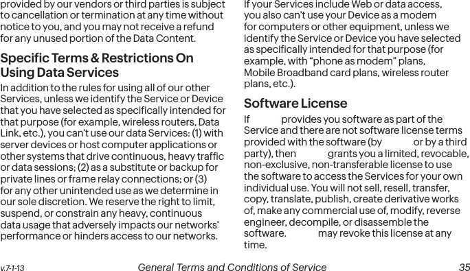  34 General Terms and Conditions of Service  v.7-1-13 v.7-1-13  General Terms and Conditions of Service  35provided by our vendors or third parties is subject to cancellation or termination at any time without notice to you, and you may not receive a refund for any unused portion of the Data Content.Speciic Terms &amp; Restrictions On Using Data ServicesIn addition to the rules for using all of our other Services, unless we identify the Service or Device that you have selected as speciically intended for that purpose (for example, wireless routers, Data Link, etc.), you can’t use our data Services: (1) with server devices or host computer applications or other systems that drive continuous, heavy trafic or data sessions; (2) as a substitute or backup for private lines or frame relay connections; or (3) for any other unintended use as we determine in our sole discretion. We reserve the right to limit, suspend, or constrain any heavy, continuous data usage that adversely impacts our networks’ performance or hinders access to our networks. If your Services include Web or data access, you also can’t use your Device as a modem for computers or other equipment, unless we identify the Service or Device you have selected as speciically intended for that purpose (for example, with “phone as modem” plans, Sprint Mobile Broadband card plans, wireless router plans, etc.).  Software LicenseIf Sprint provides you software as part of the Service and there are not software license terms provided with the software (by Sprint or by a third party), then Sprint grants you a limited, revocable, non-exclusive, non-transferable license to use the software to access the Services for your own individual use. You will not sell, resell, transfer, copy, translate, publish, create derivative works of, make any commercial use of, modify, reverse engineer, decompile, or disassemble the software. Sprint may revoke this license at any time.