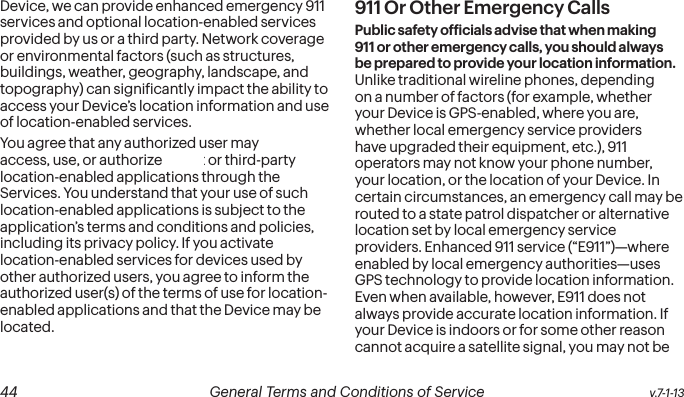  44 General Terms and Conditions of Service  v.7-1-13Device, we can provide enhanced emergency 911 services and optional location-enabled services provided by us or a third party. Network coverage or environmental factors (such as structures, buildings, weather, geography, landscape, and topography) can signiicantly impact the ability to access your Device’s location information and use of location-enabled services. You agree that any authorized user may access, use, or authorize Sprint or third-party location-enabled applications through the Services. You understand that your use of such location-enabled applications is subject to the application’s terms and conditions and policies, including its privacy policy. If you activate location-enabled services for devices used by other authorized users, you agree to inform the authorized user(s) of the terms of use for location-enabled applications and that the Device may be located.911 Or Other Emergency Calls Public safety oficials advise that when making 911 or other emergency calls, you should always be prepared to provide your location information. Unlike traditional wireline phones, depending on a number of factors (for example, whether your Device is GPS-enabled, where you are, whether local emergency service providers have upgraded their equipment, etc.), 911 operators may not know your phone number, your location, or the location of your Device. In certain circumstances, an emergency call may be routed to a state patrol dispatcher or alternative location set by local emergency service providers. Enhanced 911 service (“E911”)—where enabled by local emergency authorities—uses GPS technology to provide location information. Even when available, however, E911 does not always provide accurate location information. If your Device is indoors or for some other reason cannot acquire a satellite signal, you may not be 