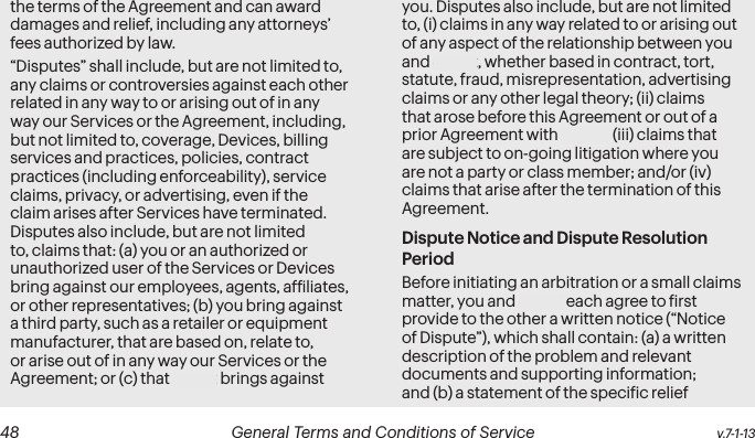  48 General Terms and Conditions of Service  v.7-1-13 v.7-1-13  General Terms and Conditions of Service  49the terms of the Agreement and can award damages and relief, including any attorneys’ fees authorized by law.“Disputes” shall include, but are not limited to, any claims or controversies against each other related in any way to or arising out of in any way our Services or the Agreement, including, but not limited to, coverage, Devices, billing services and practices, policies, contract practices (including enforceability), service claims, privacy, or advertising, even if the claim arises after Services have terminated. Disputes also include, but are not limited to, claims that: (a) you or an authorized or unauthorized user of the Services or Devices bring against our employees, agents, afiliates, or other representatives; (b) you bring against a third party, such as a retailer or equipment manufacturer, that are based on, relate to, or arise out of in any way our Services or the Agreement; or (c) that Sprint brings against you. Disputes also include, but are not limited to, (i) claims in any way related to or arising out of any aspect of the relationship between you and Sprint, whether based in contract, tort, statute, fraud, misrepresentation, advertising claims or any other legal theory; (ii) claims that arose before this Agreement or out of a prior Agreement with Sprint; (iii) claims that are subject to on-going litigation where you are not a party or class member; and/or (iv) claims that arise after the termination of this Agreement.Dispute Notice and Dispute Resolution PeriodBefore initiating an arbitration or a small claims matter, you and Sprint each agree to irst provide to the other a written notice (“Notice of Dispute”), which shall contain: (a) a written description of the problem and relevant documents and supporting information; and (b) a statement of the speciic relief 