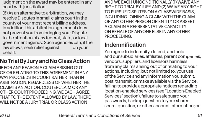 v.7-1-13  General Terms and Conditions of Service  51judgment on the award may be entered in any court with jurisdiction.(6) As an alternative to arbitration, we may resolve Disputes in small claims court in the county of your most recent billing address. In addition, this arbitration agreement does not prevent you from bringing your Dispute to the attention of any federal, state, or local government agency. Such agencies can, if the law allows, seek relief against Sprint on your behalf.No Trial By Jury and No Class Action IF FOR ANY REASON A CLAIM ARISING OUT OF OR RELATING TO THIS AGREEMENT IN ANY WAY PROCEEDS IN COURT RATHER THAN IN ARBITRATION, REGARDLESS OF WHETHER THE CLAIM IS AN ACTION, COUTERCLAIM OR ANY OTHER COURT PROCEEDING, WE EACH AGREE THAT TO THE EXTENT ALLOWED BY LAW, THERE WILL NOT BE A JURY TRIAL OR CLASS ACTION AND WE EACH UNCONDITIONALLY (1) WAIVE ANY RIGHT TO TRIAL BY JURY AND (2) WAIVE ANY RIGHT TO PURSUE DISPUTES ON A CLASSWIDE BASIS, INCLUDING JOINING A CLAIM WITH THE CLAIM OF ANY OTHER PERSON OR ENTITY OR ASSERT A CLAIM IN A REPRESENTATIVE CAPACTITY ON BEHALF OF ANYONE ELSE IN ANY OTHER PROCEEDING. Indemniication You agree to indemnify, defend, and hold Sprint and our subsidiaries, afiliates, parent companies, vendors, suppliers, and licensors harmless from any claims arising out of or relating to your actions, including, but not limited to, your use of the Service and any information you submit, post, transmit, or make available via the Service; failing to provide appropriate notices regarding location-enabled services (see “Location-Enabled Services” section); failure to safeguard your passwords, backup question to your shared secret question, or other account information; or 