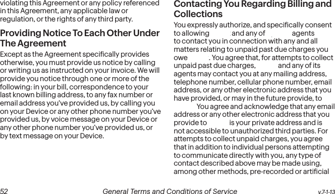  52 General Terms and Conditions of Service  v.7-1-13violating this Agreement or any policy referenced in this Agreement, any applicable law or regulation, or the rights of any third party.Providing Notice To Each Other Under The Agreement Except as the Agreement speciically provides otherwise, you must provide us notice by calling or writing us as instructed on your invoice. We will provide you notice through one or more of the following: in your bill, correspondence to your last known billing address, to any fax number or email address you’ve provided us, by calling you on your Device or any other phone number you’ve provided us, by voice message on your Device or any other phone number you’ve provided us, or by text message on your Device.Contacting You Regarding Billing and CollectionsYou expressly authorize, and speciically consent to allowing Sprint and any of Sprint’s agents to contact you in connection with any and all matters relating to unpaid past due charges you owe Sprint. You agree that, for attempts to collect unpaid past due charges, Sprint and any of its agents may contact you at any mailing address, telephone number, cellular phone number, email address, or any other electronic address that you have provided, or may in the future provide, to Sprint. You agree and acknowledge that any email address or any other electronic address that you provide to Sprint is your private address and is not accessible to unauthorized third parties. For attempts to collect unpaid charges, you agree that in addition to individual persons attempting to communicate directly with you, any type of contact described above may be made using, among other methods, pre-recorded or artiicial 