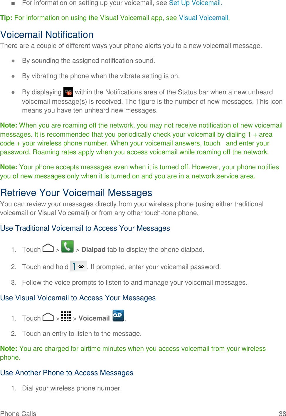 Phone Calls   38 ■  For information on setting up your voicemail, see Set Up Voicemail.  Tip: For information on using the Visual Voicemail app, see Visual Voicemail. Voicemail Notification There are a couple of different ways your phone alerts you to a new voicemail message. ● By sounding the assigned notification sound. ● By vibrating the phone when the vibrate setting is on. ● By displaying   within the Notifications area of the Status bar when a new unheard voicemail message(s) is received. The figure is the number of new messages. This icon means you have ten unheard new messages. Note: When you are roaming off the network, you may not receive notification of new voicemail messages. It is recommended that you periodically check your voicemail by dialing 1 + area code + your wireless phone number. When your voicemail answers, touch   and enter your password. Roaming rates apply when you access voicemail while roaming off the network. Note: Your phone accepts messages even when it is turned off. However, your phone notifies you of new messages only when it is turned on and you are in a network service area. Retrieve Your Voicemail Messages You can review your messages directly from your wireless phone (using either traditional voicemail or Visual Voicemail) or from any other touch-tone phone. Use Traditional Voicemail to Access Your Messages 1.  Touch   &gt;   &gt; Dialpad tab to display the phone dialpad. 2.  Touch and hold  . If prompted, enter your voicemail password. 3.  Follow the voice prompts to listen to and manage your voicemail messages. Use Visual Voicemail to Access Your Messages 1.  Touch   &gt;   &gt; Voicemail  . 2.  Touch an entry to listen to the message. Note: You are charged for airtime minutes when you access voicemail from your wireless phone. Use Another Phone to Access Messages 1.  Dial your wireless phone number. 