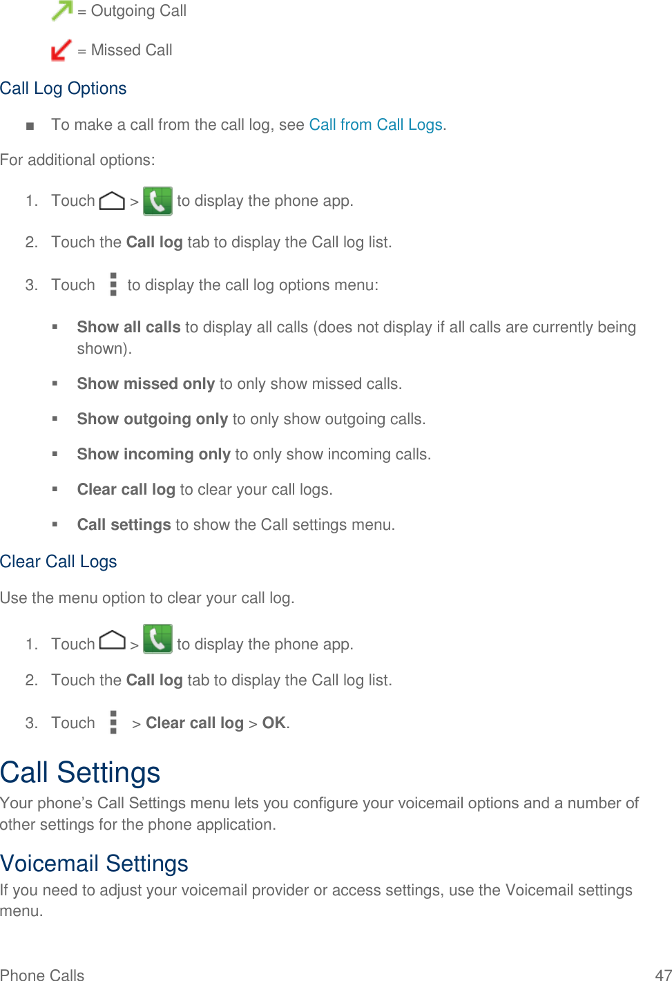 Phone Calls   47  = Outgoing Call  = Missed Call Call Log Options ■  To make a call from the call log, see Call from Call Logs. For additional options: 1.  Touch   &gt;   to display the phone app. 2.  Touch the Call log tab to display the Call log list. 3.  Touch  to display the call log options menu:  Show all calls to display all calls (does not display if all calls are currently being shown).  Show missed only to only show missed calls.  Show outgoing only to only show outgoing calls.  Show incoming only to only show incoming calls.  Clear call log to clear your call logs.  Call settings to show the Call settings menu. Clear Call Logs Use the menu option to clear your call log. 1.  Touch   &gt;   to display the phone app. 2.  Touch the Call log tab to display the Call log list. 3.  Touch   &gt; Clear call log &gt; OK. Call Settings Your phone’s Call Settings menu lets you configure your voicemail options and a number of other settings for the phone application. Voicemail Settings If you need to adjust your voicemail provider or access settings, use the Voicemail settings menu. 