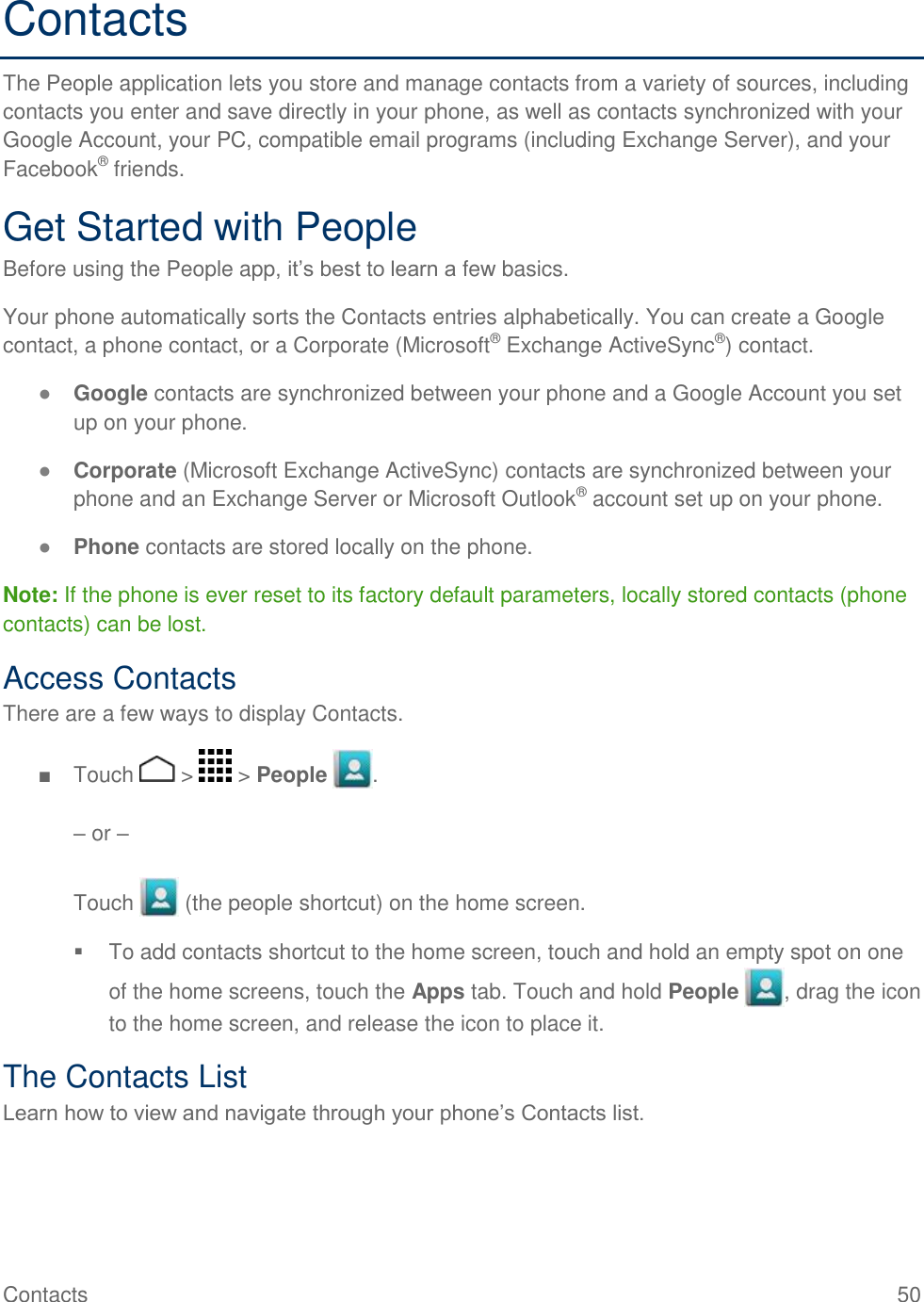 Contacts    50 Contacts The People application lets you store and manage contacts from a variety of sources, including contacts you enter and save directly in your phone, as well as contacts synchronized with your Google Account, your PC, compatible email programs (including Exchange Server), and your Facebook® friends.  Get Started with People Before using the People app, it’s best to learn a few basics. Your phone automatically sorts the Contacts entries alphabetically. You can create a Google contact, a phone contact, or a Corporate (Microsoft® Exchange ActiveSync®) contact. ● Google contacts are synchronized between your phone and a Google Account you set up on your phone. ● Corporate (Microsoft Exchange ActiveSync) contacts are synchronized between your phone and an Exchange Server or Microsoft Outlook® account set up on your phone. ● Phone contacts are stored locally on the phone. Note: If the phone is ever reset to its factory default parameters, locally stored contacts (phone contacts) can be lost. Access Contacts There are a few ways to display Contacts. ■  Touch   &gt;   &gt; People  .  – or –  Touch   (the people shortcut) on the home screen.   To add contacts shortcut to the home screen, touch and hold an empty spot on one of the home screens, touch the Apps tab. Touch and hold People  , drag the icon to the home screen, and release the icon to place it. The Contacts List Learn how to view and navigate through your phone’s Contacts list. 