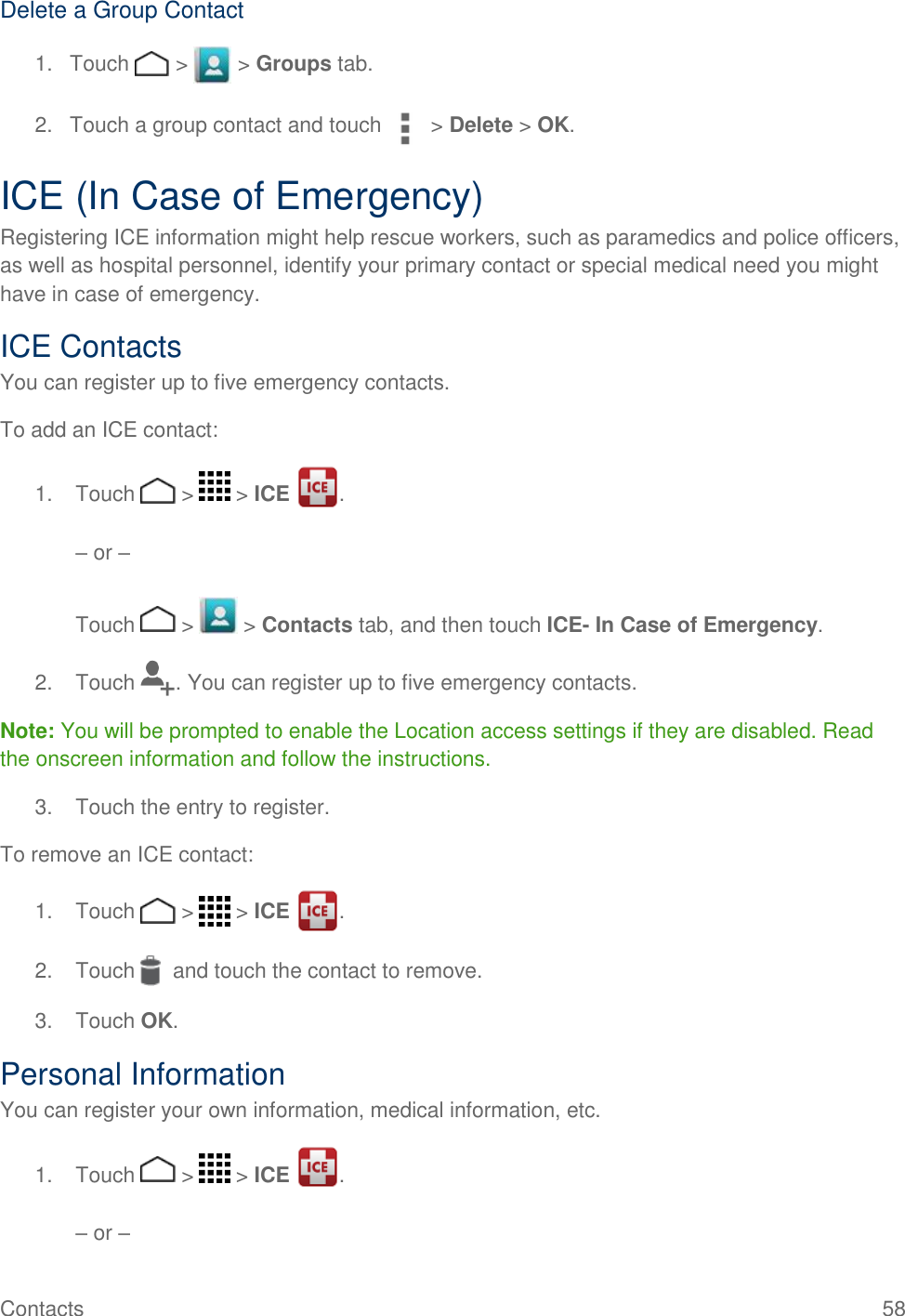 Contacts    58 Delete a Group Contact 1.  Touch   &gt;   &gt; Groups tab. 2.  Touch a group contact and touch  &gt; Delete &gt; OK. ICE (In Case of Emergency) Registering ICE information might help rescue workers, such as paramedics and police officers, as well as hospital personnel, identify your primary contact or special medical need you might have in case of emergency. ICE Contacts You can register up to five emergency contacts. To add an ICE contact: 1.  Touch   &gt;   &gt; ICE  .   – or –   Touch   &gt;   &gt; Contacts tab, and then touch ICE- In Case of Emergency. 2.  Touch  . You can register up to five emergency contacts. Note: You will be prompted to enable the Location access settings if they are disabled. Read the onscreen information and follow the instructions. 3.  Touch the entry to register. To remove an ICE contact: 1.  Touch   &gt;   &gt; ICE  . 2.  Touch    and touch the contact to remove. 3.  Touch OK. Personal Information  You can register your own information, medical information, etc. 1.  Touch   &gt;   &gt; ICE  .   – or –  