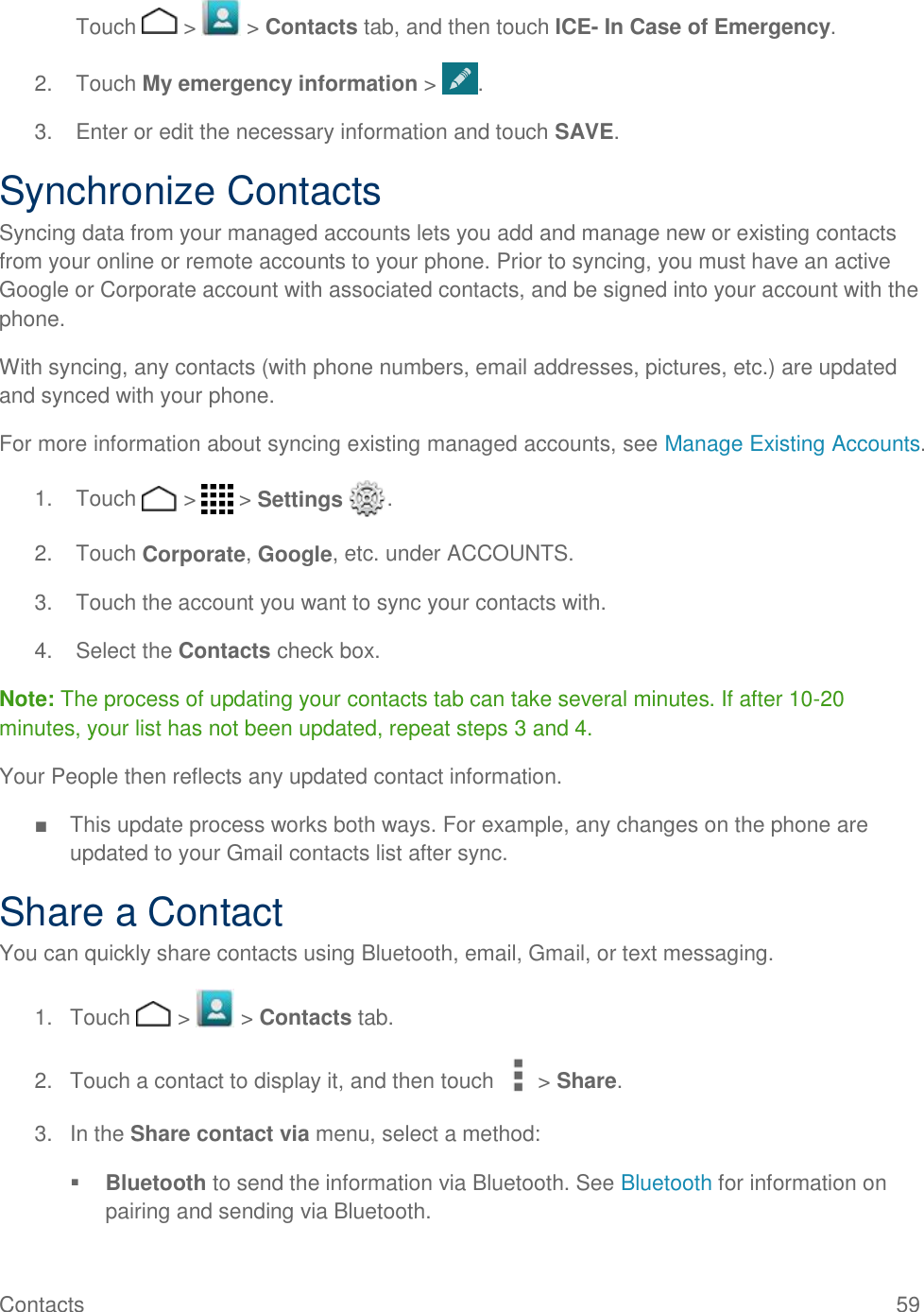 Contacts    59  Touch   &gt;   &gt; Contacts tab, and then touch ICE- In Case of Emergency. 2.  Touch My emergency information &gt;  . 3.  Enter or edit the necessary information and touch SAVE. Synchronize Contacts Syncing data from your managed accounts lets you add and manage new or existing contacts from your online or remote accounts to your phone. Prior to syncing, you must have an active Google or Corporate account with associated contacts, and be signed into your account with the phone. With syncing, any contacts (with phone numbers, email addresses, pictures, etc.) are updated and synced with your phone. For more information about syncing existing managed accounts, see Manage Existing Accounts. 1.  Touch   &gt;   &gt; Settings  . 2.  Touch Corporate, Google, etc. under ACCOUNTS. 3.  Touch the account you want to sync your contacts with. 4.  Select the Contacts check box. Note: The process of updating your contacts tab can take several minutes. If after 10-20 minutes, your list has not been updated, repeat steps 3 and 4. Your People then reflects any updated contact information. ■  This update process works both ways. For example, any changes on the phone are updated to your Gmail contacts list after sync. Share a Contact You can quickly share contacts using Bluetooth, email, Gmail, or text messaging. 1.  Touch   &gt;   &gt; Contacts tab. 2.  Touch a contact to display it, and then touch &gt; Share. 3.  In the Share contact via menu, select a method:  Bluetooth to send the information via Bluetooth. See Bluetooth for information on pairing and sending via Bluetooth. 