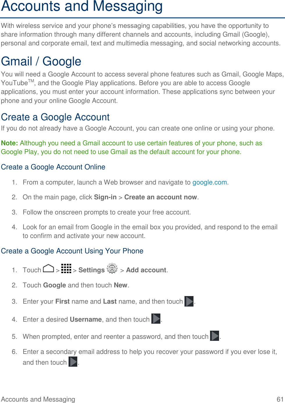 Accounts and Messaging    61 Accounts and Messaging With wireless service and your phone’s messaging capabilities, you have the opportunity to share information through many different channels and accounts, including Gmail (Google), personal and corporate email, text and multimedia messaging, and social networking accounts. Gmail / Google You will need a Google Account to access several phone features such as Gmail, Google Maps, YouTubeTM, and the Google Play applications. Before you are able to access Google applications, you must enter your account information. These applications sync between your phone and your online Google Account. Create a Google Account If you do not already have a Google Account, you can create one online or using your phone. Note: Although you need a Gmail account to use certain features of your phone, such as Google Play, you do not need to use Gmail as the default account for your phone. Create a Google Account Online 1.  From a computer, launch a Web browser and navigate to google.com. 2.  On the main page, click Sign-in &gt; Create an account now. 3.  Follow the onscreen prompts to create your free account. 4.  Look for an email from Google in the email box you provided, and respond to the email to confirm and activate your new account. Create a Google Account Using Your Phone 1.  Touch   &gt;   &gt; Settings   &gt; Add account. 2.  Touch Google and then touch New.  3.  Enter your First name and Last name, and then touch  . 4.  Enter a desired Username, and then touch  .  5.  When prompted, enter and reenter a password, and then touch  . 6.  Enter a secondary email address to help you recover your password if you ever lose it, and then touch  .  
