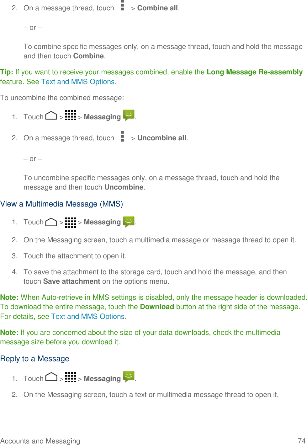 Accounts and Messaging    74 2.  On a message thread, touch   &gt; Combine all.   – or –   To combine specific messages only, on a message thread, touch and hold the message and then touch Combine. Tip: If you want to receive your messages combined, enable the Long Message Re-assembly feature. See Text and MMS Options. To uncombine the combined message: 1.  Touch   &gt;   &gt; Messaging  . 2.  On a message thread, touch   &gt; Uncombine all.   – or –   To uncombine specific messages only, on a message thread, touch and hold the message and then touch Uncombine.  View a Multimedia Message (MMS) 1.  Touch   &gt;   &gt; Messaging  . 2.  On the Messaging screen, touch a multimedia message or message thread to open it. 3.  Touch the attachment to open it. 4.  To save the attachment to the storage card, touch and hold the message, and then touch Save attachment on the options menu. Note: When Auto-retrieve in MMS settings is disabled, only the message header is downloaded. To download the entire message, touch the Download button at the right side of the message. For details, see Text and MMS Options. Note: If you are concerned about the size of your data downloads, check the multimedia message size before you download it. Reply to a Message 1.  Touch   &gt;   &gt; Messaging  . 2.  On the Messaging screen, touch a text or multimedia message thread to open it. 