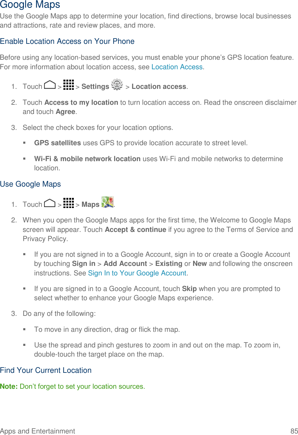 Apps and Entertainment  85   Google Maps Use the Google Maps app to determine your location, find directions, browse local businesses and attractions, rate and review places, and more.  Enable Location Access on Your Phone Before using any location-based services, you must enable your phone’s GPS location feature. For more information about location access, see Location Access.  1.  Touch   &gt;   &gt; Settings   &gt; Location access. 2.  Touch Access to my location to turn location access on. Read the onscreen disclaimer and touch Agree. 3.  Select the check boxes for your location options.  GPS satellites uses GPS to provide location accurate to street level.  Wi-Fi &amp; mobile network location uses Wi-Fi and mobile networks to determine location. Use Google Maps 1.  Touch   &gt;   &gt; Maps  . 2.  When you open the Google Maps apps for the first time, the Welcome to Google Maps screen will appear. Touch Accept &amp; continue if you agree to the Terms of Service and Privacy Policy.   If you are not signed in to a Google Account, sign in to or create a Google Account by touching Sign in &gt; Add Account &gt; Existing or New and following the onscreen instructions. See Sign In to Your Google Account.   If you are signed in to a Google Account, touch Skip when you are prompted to select whether to enhance your Google Maps experience. 3.  Do any of the following:    To move in any direction, drag or flick the map.   Use the spread and pinch gestures to zoom in and out on the map. To zoom in, double-touch the target place on the map. Find Your Current Location Note: Don’t forget to set your location sources. 
