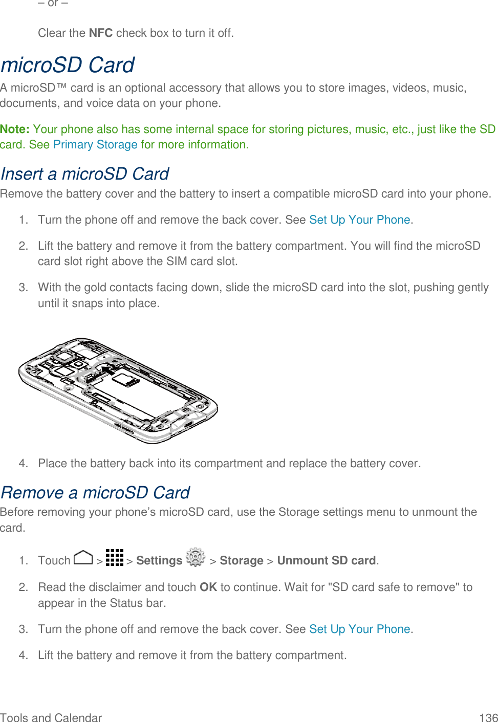 Tools and Calendar  136 – or –  Clear the NFC check box to turn it off. microSD Card A microSD™ card is an optional accessory that allows you to store images, videos, music, documents, and voice data on your phone. Note: Your phone also has some internal space for storing pictures, music, etc., just like the SD card. See Primary Storage for more information. Insert a microSD Card Remove the battery cover and the battery to insert a compatible microSD card into your phone. 1.  Turn the phone off and remove the back cover. See Set Up Your Phone. 2.  Lift the battery and remove it from the battery compartment. You will find the microSD card slot right above the SIM card slot. 3.  With the gold contacts facing down, slide the microSD card into the slot, pushing gently until it snaps into place.     4.  Place the battery back into its compartment and replace the battery cover. Remove a microSD Card Before removing your phone’s microSD card, use the Storage settings menu to unmount the card. 1.  Touch   &gt;   &gt; Settings   &gt; Storage &gt; Unmount SD card. 2.  Read the disclaimer and touch OK to continue. Wait for &quot;SD card safe to remove&quot; to appear in the Status bar. 3.  Turn the phone off and remove the back cover. See Set Up Your Phone. 4.  Lift the battery and remove it from the battery compartment. 