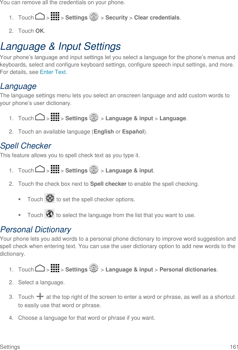 Settings  161 You can remove all the credentials on your phone. 1.  Touch   &gt;   &gt; Settings   &gt; Security &gt; Clear credentials. 2.  Touch OK. Language &amp; Input Settings Your phone’s language and input settings let you select a language for the phone’s menus and keyboards, select and configure keyboard settings, configure speech input settings, and more. For details, see Enter Text. Language The language settings menu lets you select an onscreen language and add custom words to your phone’s user dictionary. 1.  Touch   &gt;   &gt; Settings   &gt; Language &amp; input &gt; Language. 2.  Touch an available language (English or Español). Spell Checker This feature allows you to spell check text as you type it. 1.  Touch   &gt;   &gt; Settings   &gt; Language &amp; input. 2.  Touch the check box next to Spell checker to enable the spell checking.   Touch   to set the spell checker options.   Touch   to select the language from the list that you want to use. Personal Dictionary Your phone lets you add words to a personal phone dictionary to improve word suggestion and spell check when entering text. You can use the user dictionary option to add new words to the dictionary. 1.  Touch   &gt;   &gt; Settings   &gt; Language &amp; input &gt; Personal dictionaries. 2.  Select a language. 3.  Touch   at the top right of the screen to enter a word or phrase, as well as a shortcut to easily use that word or phrase. 4.  Choose a language for that word or phrase if you want. 