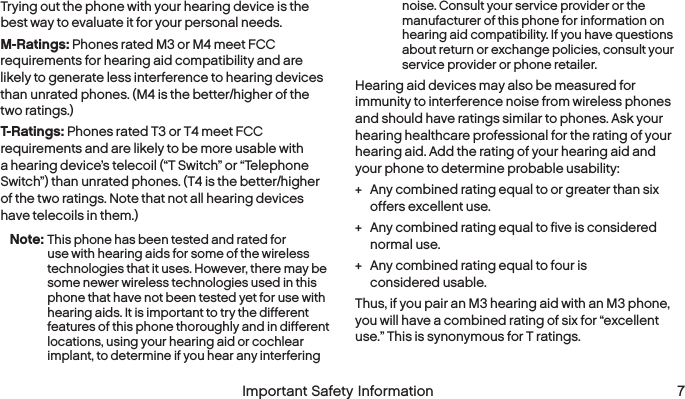   6  Important Safety Information   Important Safety Information  7Trying out the phone with your hearing device is the best way to evaluate it for your personal needs.M-Ratings: Phones rated M3 or M4 meet FCC requirements for hearing aid compatibility and are likely to generate less interference to hearing devices than unrated phones. (M4 is the better/higher of the two ratings.)T-Ratings: Phones rated T3 or T4 meet FCC requirements and are likely to be more usable with a hearing device’s telecoil (“T Switch” or “Telephone Switch”) than unrated phones. (T4 is the better/higher of the two ratings. Note that not all hearing devices have telecoils in them.)Note: This phone has been tested and rated for use with hearing aids for some of the wireless technologies that it uses. However, there may be some newer wireless technologies used in this phone that have not been tested yet for use with hearing aids. It is important to try the different features of this phone thoroughly and in different locations, using your hearing aid or cochlear implant, to determine if you hear any interfering noise. Consult your service provider or the manufacturer of this phone for information on hearing aid compatibility. If you have questions about return or exchange policies, consult your service provider or phone retailer.Hearing aid devices may also be measured for immunity to interference noise from wireless phones and should have ratings similar to phones. Ask your hearing healthcare professional for the rating of your hearing aid. Add the rating of your hearing aid and your phone to determine probable usability: + Any combined rating equal to or greater than six offers excellent use. + Any combined rating equal to five is considered normal use. + Any combined rating equal to four is  considered usable.Thus, if you pair an M3 hearing aid with an M3 phone, you will have a combined rating of six for “excellent use.” This is synonymous for T ratings.