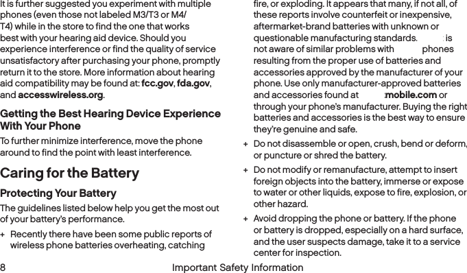   8  Important Safety Information   Important Safety Information  9It is further suggested you experiment with multiple phones (even those not labeled M3/T3 or M4/T4) while in the store to find the one that works best with your hearing aid device. Should you experience interference or find the quality of service unsatisfactory after purchasing your phone, promptly return it to the store. More information about hearing aid compatibility may be found at: fcc.gov, fda.gov, and accesswireless.org.Getting the Best Hearing Device Experience With Your PhoneTo further minimize interference, move the phone around to find the point with least interference.Caring for the BatteryProtecting Your BatteryThe guidelines listed below help you get the most out of your battery’s performance. + Recently there have been some public reports of wireless phone batteries overheating, catching fire, or exploding. It appears that many, if not all, of these reports involve counterfeit or inexpensive, aftermarket-brand batteries with unknown or questionable manufacturing standards. Boost is not aware of similar problems with Boost phones resulting from the proper use of batteries and accessories approved by the manufacturer of your phone. Use only manufacturer-approved batteries and accessories found at boostmobile.com or through your phone’s manufacturer. Buying the right batteries and accessories is the best way to ensure they’re genuine and safe. + Do not disassemble or open, crush, bend or deform, or puncture or shred the battery. + Do not modify or remanufacture, attempt to insert foreign objects into the battery, immerse or expose to water or other liquids, expose to fire, explosion, or other hazard. + Avoid dropping the phone or battery. If the phone or battery is dropped, especially on a hard surface, and the user suspects damage, take it to a service center for inspection.
