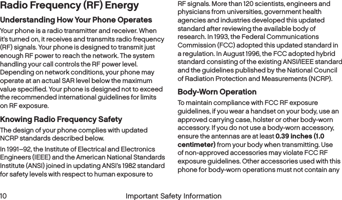  10  Important Safety Information   Important Safety Information  11Radio Frequency (RF) EnergyUnderstanding How Your Phone OperatesYour phone is a radio transmitter and receiver. When it’s turned on, it receives and transmits radio frequency (RF) signals. Your phone is designed to transmit just enough RF power to reach the network. The system handling your call controls the RF power level. Depending on network conditions, your phone may operate at an actual SAR level below the maximum value specified. Your phone is designed not to exceed the recommended international guidelines for limits on RF exposure.Knowing Radio Frequency SafetyThe design of your phone complies with updated NCRP standards described below.In 1991–92, the Institute of Electrical and Electronics Engineers (IEEE) and the American National Standards Institute (ANSI) joined in updating ANSI’s 1982 standard for safety levels with respect to human exposure to RF signals. More than 120 scientists, engineers and physicians from universities, government health agencies and industries developed this updated standard after reviewing the available body of research. In 1993, the Federal Communications Commission (FCC) adopted this updated standard in a regulation. In August 1996, the FCC adopted hybrid standard consisting of the existing ANSI/IEEE standard and the guidelines published by the National Council of Radiation Protection and Measurements (NCRP).Body-Worn OperationTo maintain compliance with FCC RF exposure guidelines, if you wear a handset on your body, use an approved carrying case, holster or other body-worn accessory. If you do not use a body-worn accessory, ensure the antennas are at least 0.39 inches (1.0 centimeter) from your body when transmitting. Use of non-approved accessories may violate FCC RF exposure guidelines. Other accessories used with this phone for body-worn operations must not contain any 