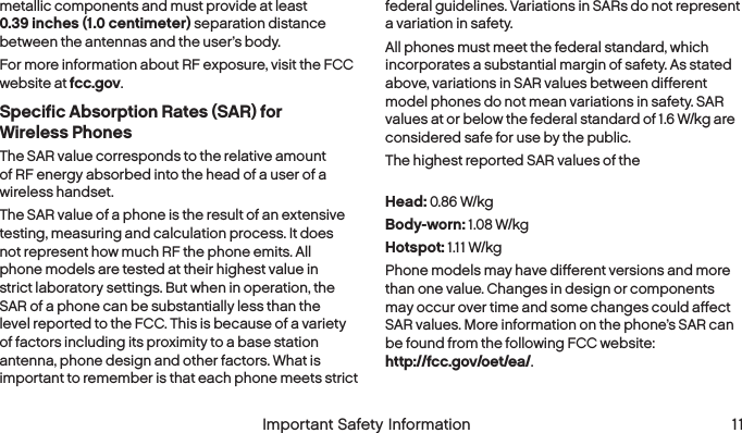  10  Important Safety Information   Important Safety Information  11metallic components and must provide at least  0.39 inches (1.0 centimeter) separation distance between the antennas and the user’s body.For more information about RF exposure, visit the FCC website at fcc.gov. Specific Absorption Rates (SAR) for  Wireless PhonesThe SAR value corresponds to the relative amount of RF energy absorbed into the head of a user of a wireless handset.The SAR value of a phone is the result of an extensive testing, measuring and calculation process. It does not represent how much RF the phone emits. All phone models are tested at their highest value in strict laboratory settings. But when in operation, the SAR of a phone can be substantially less than the level reported to the FCC. This is because of a variety of factors including its proximity to a base station antenna, phone design and other factors. What is important to remember is that each phone meets strict federal guidelines. Variations in SARs do not represent a variation in safety. All phones must meet the federal standard, which incorporates a substantial margin of safety. As stated above, variations in SAR values between different model phones do not mean variations in safety. SAR values at or below the federal standard of 1.6 W/kg are considered safe for use by the public. The highest reported SAR values of the  Hydro ICON are:Head: 0.86 W/kgBody-worn: 1.08 W/kgHotspot: 1.11 W/kgPhone models may have different versions and more than one value. Changes in design or components may occur over time and some changes could affect SAR values. More information on the phone’s SAR can be found from the following FCC website:  http://fcc.gov/oet/ea/.