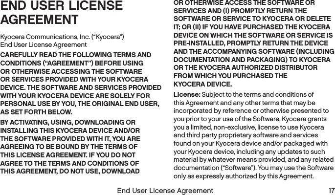   End User License Agreement  17END USER LICENSE AGREEMENTKyocera Communications, Inc. (“Kyocera”)  End User License AgreementCAREFULLY READ THE FOLLOWING TERMS AND CONDITIONS (“AGREEMENT”) BEFORE USING OR OTHERWISE ACCESSING THE SOFTWARE OR SERVICES PROVIDED WITH YOUR KYOCERA DEVICE. THE SOFTWARE AND SERVICES PROVIDED WITH YOUR KYOCERA DEVICE ARE SOLELY FOR PERSONAL USE BY YOU, THE ORIGINAL END USER, AS SET FORTH BELOW.BY ACTIVATING, USING, DOWNLOADING OR INSTALLING THIS KYOCERA DEVICE AND/OR THE SOFTWARE PROVIDED WITH IT, YOU ARE AGREEING TO BE BOUND BY THE TERMS OF THIS LICENSE AGREEMENT. IF YOU DO NOT AGREE TO THE TERMS AND CONDITIONS OF THIS AGREEMENT, DO NOT USE, DOWNLOAD OR OTHERWISE ACCESS THE SOFTWARE OR SERVICES AND (I) PROMPTLY RETURN THE SOFTWARE OR SERVICE TO KYOCERA OR DELETE IT; OR (II) IF YOU HAVE PURCHASED THE KYOCERA DEVICE ON WHICH THE SOFTWARE OR SERVICE IS PRE-INSTALLED, PROMPTLY RETURN THE DEVICE AND THE ACCOMPANYING SOFTWARE (INCLUDING DOCUMENTATION AND PACKAGING) TO KYOCERA OR THE KYOCERA AUTHORIZED DISTRIBUTOR FROM WHICH YOU PURCHASED THE  KYOCERA DEVICE.License: Subject to the terms and conditions of this Agreement and any other terms that may be incorporated by reference or otherwise presented to you prior to your use of the Software, Kyocera grants you a limited, non-exclusive, license to use Kyocera and third party proprietary software and services found on your Kyocera device and/or packaged with your Kyocera device, including any updates to such material by whatever means provided, and any related documentation (“Software”). You may use the Software only as expressly authorized by this Agreement.
