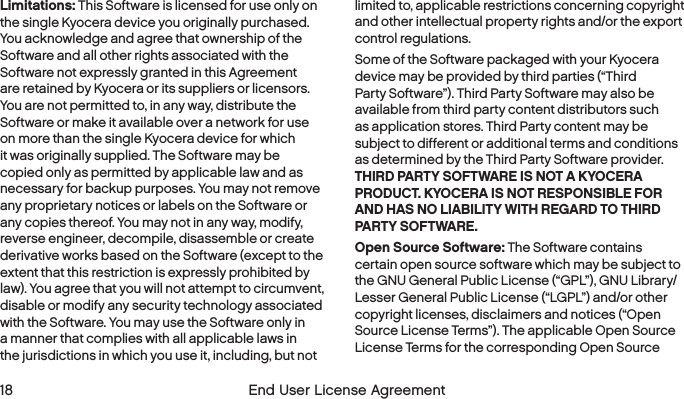  18  End User License Agreement Limitations: This Software is licensed for use only on the single Kyocera device you originally purchased. You acknowledge and agree that ownership of the Software and all other rights associated with the Software not expressly granted in this Agreement are retained by Kyocera or its suppliers or licensors. You are not permitted to, in any way, distribute the Software or make it available over a network for use on more than the single Kyocera device for which it was originally supplied. The Software may be copied only as permitted by applicable law and as necessary for backup purposes. You may not remove any proprietary notices or labels on the Software or any copies thereof. You may not in any way, modify, reverse engineer, decompile, disassemble or create derivative works based on the Software (except to the extent that this restriction is expressly prohibited by law). You agree that you will not attempt to circumvent, disable or modify any security technology associated with the Software. You may use the Software only in a manner that complies with all applicable laws in the jurisdictions in which you use it, including, but not limited to, applicable restrictions concerning copyright and other intellectual property rights and/or the export control regulations.Some of the Software packaged with your Kyocera device may be provided by third parties (“Third Party Software”). Third Party Software may also be available from third party content distributors such as application stores. Third Party content may be subject to different or additional terms and conditions as determined by the Third Party Software provider. THIRD PARTY SOFTWARE IS NOT A KYOCERA PRODUCT. KYOCERA IS NOT RESPONSIBLE FOR AND HAS NO LIABILITY WITH REGARD TO THIRD PARTY SOFTWARE.Open Source Software: The Software contains certain open source software which may be subject to the GNU General Public License (“GPL”), GNU Library/Lesser General Public License (“LGPL”) and/or other copyright licenses, disclaimers and notices (“Open Source License Terms”). The applicable Open Source License Terms for the corresponding Open Source 