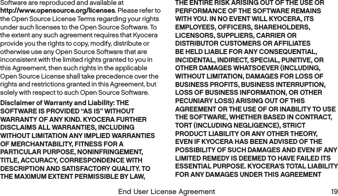 18  End User License Agreement    End User License Agreement  19Software are reproduced and available at  http://www.opensource.org/licenses. Please refer to the Open Source License Terms regarding your rights under such licenses to the Open Source Software. To the extent any such agreement requires that Kyocera provide you the rights to copy, modify, distribute or otherwise use any Open Source Software that are inconsistent with the limited rights granted to you in this Agreement, then such rights in the applicable Open Source License shall take precedence over the rights and restrictions granted in this Agreement, but solely with respect to such Open Source Software.Disclaimer of Warranty and Liability: THE SOFTWARE IS PROVIDED “AS IS” WITHOUT WARRANTY OF ANY KIND. KYOCERA FURTHER DISCLAIMS ALL WARRANTIES, INCLUDING WITHOUT LIMITATION ANY IMPLIED WARRANTIES OF MERCHANTABILITY, FITNESS FOR A PARTICULAR PURPOSE, NONINFRINGEMENT, TITLE, ACCURACY, CORRESPONDENCE WITH DESCRIPTION AND SATISFACTORY QUALITY. TO THE MAXIMUM EXTENT PERMISSIBLE BY LAW, THE ENTIRE RISK ARISING OUT OF THE USE OR PERFORMANCE OF THE SOFTWARE REMAINS WITH YOU. IN NO EVENT WILL KYOCERA, ITS EMPLOYEES, OFFICERS, SHAREHOLDERS, LICENSORS, SUPPLIERS, CARRIER OR DISTRIBUTOR CUSTOMERS OR AFFILIATES BE HELD LIABLE FOR ANY CONSEQUENTIAL, INCIDENTAL, INDIRECT, SPECIAL, PUNITIVE, OR OTHER DAMAGES WHATSOEVER (INCLUDING, WITHOUT LIMITATION, DAMAGES FOR LOSS OF BUSINESS PROFITS, BUSINESS INTERRUPTION, LOSS OF BUSINESS INFORMATION, OR OTHER PECUNIARY LOSS) ARISING OUT OF THIS AGREEMENT OR THE USE OF OR INABILITY TO USE THE SOFTWARE, WHETHER BASED IN CONTRACT, TORT (INCLUDING NEGLIGENCE), STRICT PRODUCT LIABILITY OR ANY OTHER THEORY, EVEN IF KYOCERA HAS BEEN ADVISED OF THE POSSIBILITY OF SUCH DAMAGES AND EVEN IF ANY LIMITED REMEDY IS DEEMED TO HAVE FAILED ITS ESSENTIAL PURPOSE. KYOCERA’S TOTAL LIABILITY FOR ANY DAMAGES UNDER THIS AGREEMENT 