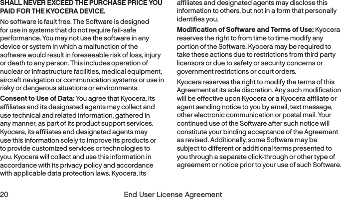  20  End User License Agreement SHALL NEVER EXCEED THE PURCHASE PRICE YOU PAID FOR THE KYOCERA DEVICE.No software is fault free. The Software is designed for use in systems that do not require fail-safe performance. You may not use the software in any device or system in which a malfunction of the software would result in foreseeable risk of loss, injury or death to any person. This includes operation of nuclear or infrastructure facilities, medical equipment, aircraft navigation or communication systems or use in risky or dangerous situations or environments.Consent to Use of Data: You agree that Kyocera, its affiliates and its designated agents may collect and use technical and related information, gathered in any manner, as part of its product support services. Kyocera, its affiliates and designated agents may use this information solely to improve its products or to provide customized services or technologies to you. Kyocera will collect and use this information in accordance with its privacy policy and accordance with applicable data protection laws. Kyocera, its affiliates and designated agents may disclose this information to others, but not in a form that personally identifies you.Modification of Software and Terms of Use: Kyocera reserves the right to from time to time modify any portion of the Software. Kyocera may be required to take these actions due to restrictions from third party licensors or due to safety or security concerns or government restrictions or court orders.Kyocera reserves the right to modify the terms of this Agreement at its sole discretion. Any such modification will be effective upon Kyocera or a Kyocera affiliate or agent sending notice to you by email, text message, other electronic communication or postal mail. Your continued use of the Software after such notice will constitute your binding acceptance of the Agreement as revised. Additionally, some Software may be subject to different or additional terms presented to you through a separate click-through or other type of agreement or notice prior to your use of such Software.