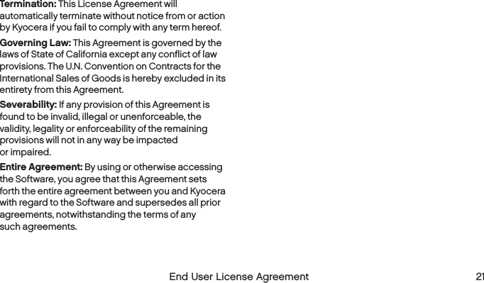  20  End User License Agreement    End User License Agreement  21Termination: This License Agreement will automatically terminate without notice from or action by Kyocera if you fail to comply with any term hereof.Governing Law: This Agreement is governed by the laws of State of California except any conflict of law provisions. The U.N. Convention on Contracts for the International Sales of Goods is hereby excluded in its entirety from this Agreement.Severability: If any provision of this Agreement is found to be invalid, illegal or unenforceable, the validity, legality or enforceability of the remaining provisions will not in any way be impacted  or impaired.Entire Agreement: By using or otherwise accessing the Software, you agree that this Agreement sets forth the entire agreement between you and Kyocera with regard to the Software and supersedes all prior agreements, notwithstanding the terms of any  such agreements.