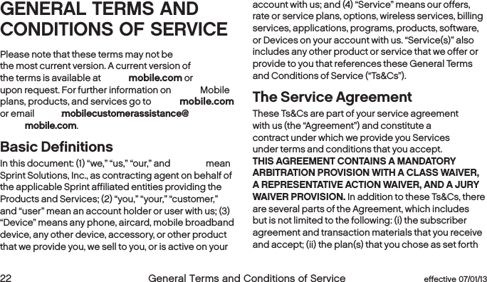  22  General Terms and Conditions of Service  effective 07/01/13 eﬀective 07/01/13  General Terms and Conditions of Service 23GENERAL TERMS AND CONDITIONS OF SERVICEPlease note that these terms may not be  the most current version. A current version of  the terms is available at boostmobile.com or  upon request. For further information on Boost Mobile plans, products, and services go to boostmobile.com  or email Boostmobilecustomerassistance@boostmobile.com.Basic Definitions In this document: (1) “we,” “us,” “our,” and “Boost” mean Sprint Solutions, Inc., as contracting agent on behalf of the applicable Sprint affiliated entities providing the Products and Services; (2) “you,” “your,” “customer,” and “user” mean an account holder or user with us; (3) “Device” means any phone, aircard, mobile broadband device, any other device, accessory, or other product that we provide you, we sell to you, or is active on your account with us; and (4) “Service” means our offers, rate or service plans, options, wireless services, billing services, applications, programs, products, software, or Devices on your account with us. “Service(s)” also includes any other product or service that we offer or provide to you that references these General Terms and Conditions of Service (“Ts&amp;Cs”).The Service AgreementThese Ts&amp;Cs are part of your service agreement with us (the “Agreement”) and constitute a contract under which we provide you Services under terms and conditions that you accept. THIS AGREEMENT CONTAINS A MANDATORY ARBITRATION PROVISION WITH A CLASS WAIVER, A REPRESENTATIVE ACTION WAIVER, AND A JURY WAIVER PROVISION. In addition to these Ts&amp;Cs, there are several parts of the Agreement, which includes but is not limited to the following: (i) the subscriber agreement and transaction materials that you receive and accept; (ii) the plan(s) that you chose as set forth 