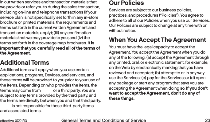  22  General Terms and Conditions of Service  effective 07/01/13 eﬀective 07/01/13  General Terms and Conditions of Service 23in our written services and transaction materials that we provide or refer you to during the sales transaction, including on-line and telephone transactions (if your service plan is not specifically set forth in any in-store brochure or printed materials, the requirements and terms set forth in the current written Agreement and transaction materials apply); (iii) any confirmation materials that we may provide to you; and (iv) the terms set forth in the coverage map brochures. It is important that you carefully read all of the terms of the Agreement. Additional Terms Additional terms will apply when you use certain applications, programs, Devices, and services, and these terms will be provided to you prior to your use of the items. Depending on who provides the items, the terms may come from Boost or a third party. You are subject to any terms provided by the third party, and the terms are directly between you and that third party. Boost is not responsible for these third-party items and associated terms.Our PoliciesServices are subject to our business policies, practices, and procedures (“Policies”). You agree to adhere to all of our Policies when you use our Services. Our Policies are subject to change at any time with or without notice.When You Accept The AgreementYou must have the legal capacity to accept the Agreement. You accept the Agreement when you do any of the following: (a) accept the Agreement through any printed, oral, or electronic statement, for example, on the Web by electronically marking that you have reviewed and accepted; (b) attempt to or in any way use the Services; (c) pay for the Services; or (d) open any package or start any program that says you are accepting the Agreement when doing so. If you don’t  want to accept the Agreement, don’t do any of these things.