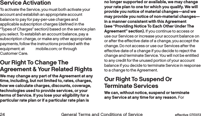  24  General Terms and Conditions of Service  effective 07/01/13 eﬀective 07/01/13  General Terms and Conditions of Service 25Service ActivationTo activate the Service, you must both activate your account and establish an appropriate account balance to pay for pay-per-use charges and applicable subscription charges (defined in the “Types of Charges” section) based on the service plan you select. To establish an account balance, pay a subscription charge, or make any other appropriate payments, follow the instructions provided with the equipment; at boostmobile.com; or through Boost Customer Care.Our Right To Change The Agreement &amp; Your Related RightsWe may change any part of the Agreement at any time, including, but not limited to, rates, charges, how we calculate charges, discounts, coverage, technologies used to provide services, or your terms of Service. If you lose your eligibility for a particular rate plan or if a particular rate plan is no longer supported or available, we may change your rate plan to one for which you qualify. We will provide you notice of material changes—and we may provide you notice of non-material changes—in a manner consistent with this Agreement (see “Providing Notice To Each Other Under The Agreement” section). If you continue to access or use our Services or increase your account balance on or after the effective date of a change, you accept the change. Do not access or use our Services after the effective date of a change if you decide to reject the change and terminate Service. You will not be entitled to any credit for the unused portion of your account balance if you decide to terminate Service in response to a change to the Agreement.Our Right To Suspend Or  Terminate ServicesWe can, without notice, suspend or terminate any Service at any time for any reason. For 