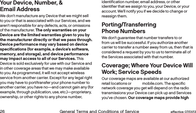  26  General Terms and Conditions of Service  effective 07/01/13 eﬀective 07/01/13  General Terms and Conditions of Service 27Your Device, Number, &amp;  Email Address We don’t manufacture any Device that we might sell to you or that is associated with our Services, and we aren’t responsible for any defects, acts, or omissions of the manufacturer. The only warranties on your Device are the limited warranties given to you by the manufacturer directly or that we pass through. Device performance may vary based on device specifications (for example, a device’s software, memory, and storage), and device performance may impact access to all of our Services. This Device is sold exclusively for use with our Service and in other coverage areas that we may make available to you. As programmed, it will not accept wireless service from another carrier. Except for any legal right you may have to port/transfer your phone number to another carrier, you have no—and cannot gain any (for example, through publication, use, etc.)—proprietary, ownership, or other rights to any phone number, identification number, email address, or other  identifier that we assign to you, your Device, or your account. We’ll notify you if we decide to change or reassign them.Porting/Transferring  Phone NumbersWe don’t guarantee that number transfers to or from us will be successful. If you authorize another carrier to transfer a number away from us, then that is considered a request by you to us to terminate all of the Services associated with that number. Coverage; Where Your Device Will Work; Service SpeedsOur coverage maps are available at our authorized retail locations or boostmobile.com. The specific network coverage you get will depend on the radio transmissions your Device can pick up and Services you’ve chosen. Our coverage maps provide high 