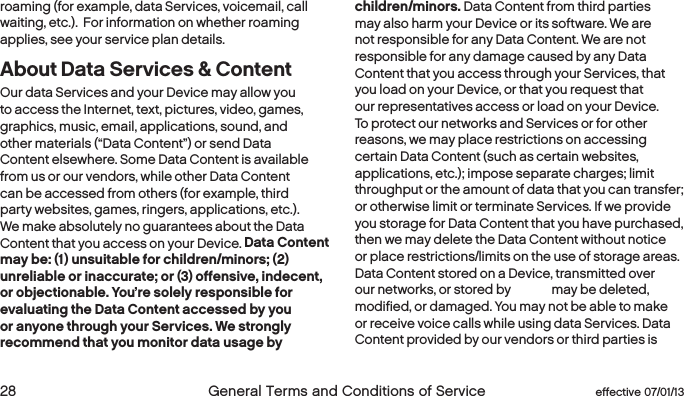  28  General Terms and Conditions of Service  effective 07/01/13 eﬀective 07/01/13  General Terms and Conditions of Service 29roaming (for example, data Services, voicemail, call waiting, etc.).  For information on whether roaming applies, see your service plan details. About Data Services &amp; ContentOur data Services and your Device may allow you to access the Internet, text, pictures, video, games, graphics, music, email, applications, sound, and other materials (“Data Content”) or send Data Content elsewhere. Some Data Content is available from us or our vendors, while other Data Content can be accessed from others (for example, third party websites, games, ringers, applications, etc.). We make absolutely no guarantees about the Data Content that you access on your Device. Data Content may be: (1) unsuitable for children/minors; (2) unreliable or inaccurate; or (3) offensive, indecent, or objectionable. You’re solely responsible for evaluating the Data Content accessed by you or anyone through your Services. We strongly recommend that you monitor data usage by children/minors. Data Content from third parties may also harm your Device or its software. We are not responsible for any Data Content. We are not responsible for any damage caused by any Data Content that you access through your Services, that you load on your Device, or that you request that our representatives access or load on your Device. To protect our networks and Services or for other reasons, we may place restrictions on accessing certain Data Content (such as certain websites, applications, etc.); impose separate charges; limit throughput or the amount of data that you can transfer; or otherwise limit or terminate Services. If we provide you storage for Data Content that you have purchased, then we may delete the Data Content without notice or place restrictions/limits on the use of storage areas. Data Content stored on a Device, transmitted over our networks, or stored by Boost may be deleted, modified, or damaged. You may not be able to make or receive voice calls while using data Services. Data Content provided by our vendors or third parties is 