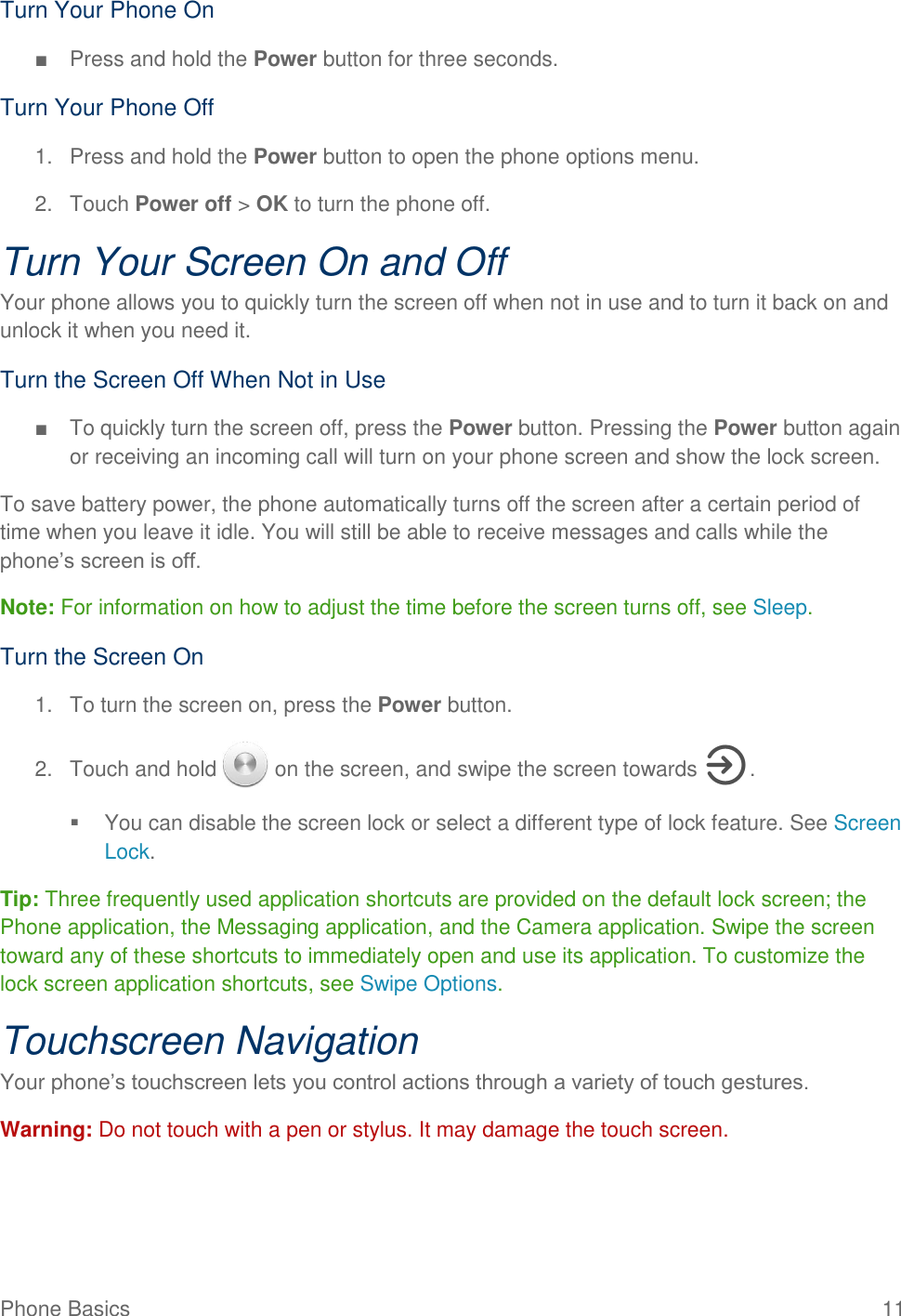 Phone Basics  11 Turn Your Phone On ■  Press and hold the Power button for three seconds. Turn Your Phone Off 1.  Press and hold the Power button to open the phone options menu.  2.  Touch Power off &gt; OK to turn the phone off. Turn Your Screen On and Off Your phone allows you to quickly turn the screen off when not in use and to turn it back on and unlock it when you need it. Turn the Screen Off When Not in Use ■  To quickly turn the screen off, press the Power button. Pressing the Power button again or receiving an incoming call will turn on your phone screen and show the lock screen. To save battery power, the phone automatically turns off the screen after a certain period of time when you leave it idle. You will still be able to receive messages and calls while the phone’s screen is off. Note: For information on how to adjust the time before the screen turns off, see Sleep.  Turn the Screen On 1.  To turn the screen on, press the Power button. 2.  Touch and hold   on the screen, and swipe the screen towards  .   You can disable the screen lock or select a different type of lock feature. See Screen Lock. Tip: Three frequently used application shortcuts are provided on the default lock screen; the Phone application, the Messaging application, and the Camera application. Swipe the screen toward any of these shortcuts to immediately open and use its application. To customize the lock screen application shortcuts, see Swipe Options. Touchscreen Navigation Your phone’s touchscreen lets you control actions through a variety of touch gestures. Warning: Do not touch with a pen or stylus. It may damage the touch screen. 