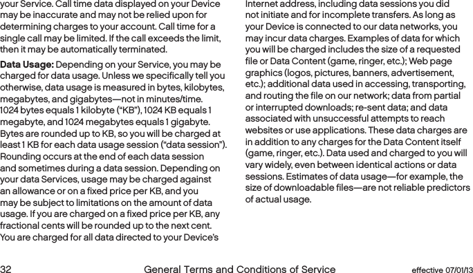  32  General Terms and Conditions of Service  effective 07/01/13 eﬀective 07/01/13  General Terms and Conditions of Service 33your Service. Call time data displayed on your Device may be inaccurate and may not be relied upon for determining charges to your account. Call time for a single call may be limited. If the call exceeds the limit, then it may be automatically terminated.Data Usage: Depending on your Service, you may be charged for data usage. Unless we specifically tell you otherwise, data usage is measured in bytes, kilobytes, megabytes, and gigabytes—not in minutes/time. 1024 bytes equals 1 kilobyte (“KB”), 1024 KB equals 1 megabyte, and 1024 megabytes equals 1 gigabyte. Bytes are rounded up to KB, so you will be charged at least 1 KB for each data usage session (“data session”). Rounding occurs at the end of each data session and sometimes during a data session. Depending on your data Services, usage may be charged against an allowance or on a fixed price per KB, and you may be subject to limitations on the amount of data usage. If you are charged on a fixed price per KB, any fractional cents will be rounded up to the next cent. You are charged for all data directed to your Device’s Internet address, including data sessions you did not initiate and for incomplete transfers. As long as your Device is connected to our data networks, you may incur data charges. Examples of data for which you will be charged includes the size of a requested file or Data Content (game, ringer, etc.); Web page graphics (logos, pictures, banners, advertisement, etc.); additional data used in accessing, transporting, and routing the file on our network; data from partial or interrupted downloads; re-sent data; and data associated with unsuccessful attempts to reach websites or use applications. These data charges are in addition to any charges for the Data Content itself (game, ringer, etc.). Data used and charged to you will vary widely, even between identical actions or data sessions. Estimates of data usage—for example, the size of downloadable files—are not reliable predictors of actual usage.